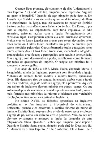 Quando Deus promete, ele cumpre; e ele diz: "...derramarei o
meu Espírito..." Quando ele faz, ninguém pode impedi-lo: "Agindo
eu, quem o impedirá?" Quando ele age, ninguém pode detê-lo. Em
Jerusalém, o Sinédrio e os sacerdotes quiseram deter o braço de Deus
e o crescimento da igreja, mas ela avançou no poder do Espírito
Santo e encheu Jerusalém com a Palavra do Senhor. Em Roma, e por
todo o império, os imperadores, com fúria implacável e ódio
assassino, quiseram acabar com a igreja. Perseguiram-na com
excessivo rigor. Conspiraram contra ela com crueldade desumana.
Muitos crentes foram jogados nas arenas para serem devorados pelos
leões famintos. Outros foram enrolados em peles de animais para
serem mordidos pelos cães. Outros foram pisoteados e rasgados pelos
touros enfurecidos. Outros foram trucidados, incendiados, afogados,
estrangulados, crucificados e perseguidos com requinte de crueldade.
Mas a igreja, com desassombro e poder, espalhou-se como fermento
por todos os quadrantes do império. O sangue dos mártires foi a
sementeira do evangelho.
Nos anos de 1553 a 1558, Maria Tudor, chamada Maria, a
Sanguinária, rainha da Inglaterra, perseguia com ferocidade a igreja.
Milhares de cristãos foram mortos, e muitos líderes, queimados
vivos. Ela derramou rios de sangue, intentando acabar com a igreja
de Deus. Todavia, longe de destruir a igreja, ela a promoveu. Aqueles
que saíram da Inglaterra fizeram missões em outros lugares. Os que
voltaram depois da sua morte, chamados puritanos mais tarde, vieram
mais firmados nos princípios da reforma e iniciaram uma verdadeira
revolução política, moral e espiritual na Inglaterra.
No século XVIII, os filósofos agnósticos na Inglaterra
profetizaram o fim imediato e irreversível do cristianismo.
Entretanto, quando eles entoavam o cântico fúnebre da morte da
igreja, o Espírito Santo soprou sobre o vale de ossos secos e colocou
a igreja de pé, como um exército vivo e poderoso. Veio do céu um
glorioso avivamento e arrancou a igreja da vergonha de uma
religiosidade falida. Quando o Senhor age, ninguém pode impedir.
Quando o Espírito Santo sopra, ninguém pode detê-lo. Deus nos diz:
"... derramarei o meu Espírito..." Ele é soberano. Ele é livre. Ele é
 