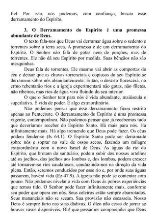 fiel. Por isso, nós podemos, com confiança, buscar esse
derramamento do Espírito.
3. O Derramamento do Espírito é uma promessa
abundante de Deus.
O texto fala-nos que Deus vai derramar água sobre o sedento e
torrentes sobre a terra seca. A promessa é de um derramamento do
Espírito. O Senhor não fala de gotas nem de porções, mas de
torrentes. Ele não dá seu Espírito por medida. Suas bênçãos não são
mesquinhas.
Deus fala de torrentes. Ele mesmo vai abrir as comportas do
céu e deixar que as chuvas torrenciais e copiosas do seu Espírito se
derramem sobre nós abundantemente. Então, o deserto florescerá, no
ermo rebentarão rios e a igreja experimentará não gotas, não filetes,
não ribeiros, mas rios de água viva fluindo do seu interior.
O que o Senhor tem para nós é vida abundante, maiúscula e
superlativa. É vida de poder. É algo extraordinário.
Não podemos pensar que esse derramamento ficou restrito
apenas ao Pentecoste. O derramamento do Espírito é uma promessa
vigente, contemporânea. Não podemos pensar que já recebemos tudo
que deveríamos receber do Espírito Santo. Há mais para nós. Há
infinitamente mais. Há algo tremendo que Deus pode fazer. Os céus
podem fender-se (Is 64.1). O Espírito Santo pode ser derramado
sobre nós e soprar no vale de ossos secos, fazendo um milagre
extraordinário com o novo Israel de Deus. As águas do rio do
Espírito, que brotam do santuário, podem subir dos nossos artelhos
até os joelhos, dos joelhos aos lombos e, dos lombos, podem crescer
até tornarem-se rios caudalosos, conduzindo-nos na direção da vida
plena. Então, seremos conduzidos por esse rio e, por onde suas águas
passarem, haverá vida (Ez 47.9). A igreja não pode se contentar com
pouco. Não podemos nivelar a vida com Deus às pobres experiências
que temos tido. O Senhor pode fazer infinitamente mais, conforme
seu poder que opera em nós. Seus celeiros estão sempre abarrotados.
Seus mananciais não se secam. Sua provisão não escasseia. Nosso
Deus é sempre farto nas suas dádivas. O óleo não cessa de jorrar se
houver vasos disponíveis. Oh! que possamos compreender que Deus
 