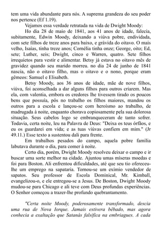 tem uma vida abundante para nós. A suprema grandeza do seu poder
nos pertence (Ef 1.19).
Vejamos essa verdade retratada na vida de Dwight Moody:
Ho dia 28 de maio de 1841, aos 41 anos de idade, falecia,
subitamente, Edwin Moody, deixando a viúva pobre, endividada,
com sete filhos de treze anos para baixo, e grávida do oitavo. O mais
velho, Isaías, tinha treze anos; Cornélia tinha onze; George, oito; Ed,
sete; Luther, seis; Dwight, cinco e Warren, quatro. Sete filhos
irrequietos para vestir e alimentar. Betsy já estava no oitavo mês de
gravidez quando seu marido morreu. no dia 24 de junho de 1841
nascia, não o oitavo filho, mas o oitavo e o nono, porque eram
gêmeos: Samuel e Elisabeth.
Betsy Moody, aos 36 anos de idade, mãe de nove filhos,
viúva, foi aconselhada a dar alguns filhos para outros criarem. Mas
ela, com valentia, embora os credores lhe tivessem tirado os poucos
bens que possuía, pôs no trabalho os filhos maiores, mandou os
outros para a escola e lançou-se com heroísmo ao trabalho, de
madrugada à noite, enquanto chorava copiosamente pela sua dolorosa
situação. Seus cabelos logo se embranqueceram de tanto sofrer.
Todavia, certa noite, leu na Palavra de Deus: "Deixa os teus órfãos, e
eu os guardarei em vida; e as tuas viúvas confiem em mim." (Jr
49.11.) Esse texto a sustentou dali para frente.
Em trabalhos pesados do campo, aquela pobre família
labutava durante o dia, para comer à noite.
Certo dia, porém, Dwight Moody resolveu deixar o campo e ir
buscar uma sorte melhor na cidade. Ajuntou umas míseras moedas e
foi para Boston. Ali enfrentou dificuldades, até que seu tio ofereceu-
lhe um emprego na sapataria. Tornou-se um exímio vendedor de
sapatos. Seu professor de Escola Dominical, Mr. Kimball,
evangelizou-o, e ele entregou-se a Jesus. De Boston, Dwight Moody
mudou-se para Chicago e ali teve com Deus profundas experiências.
O Senhor começou a trazer-lhe profundo quebrantamento.
"Certa noite Moody, poderosamente transformado, descia
uma rua de Nova Iorque. Jamais estivera bêbado, mas agora
conhecia a exaltação que Satanás falsifica na embriagues. A cada
 