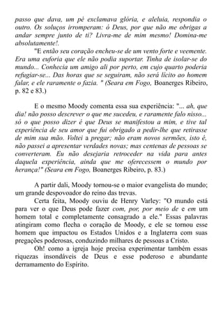 passo que dava, um pé exclamava glória, e aleluia, respondia o
outro. Os soluços irromperam: ó Deus, por que não me obrigas a
andar sempre junto de ti? Livra-me de mim mesmo! Domina-me
absolutamente!.
"E então seu coração encheu-se de um vento forte e veemente.
Era uma euforia que ele não podia suportar. Tinha de isolar-se do
mundo... Conhecia um amigo ali por perto, em cujo quarto poderia
refugiar-se... Das horas que se seguiram, não será lícito ao homem
falar, e ele raramente o fazia. " (Seara em Fogo, Boanerges Ribeiro,
p. 82 e 83.)
E o mesmo Moody comenta essa sua experiência: "... ah, que
dia! não posso descrever o que me sucedeu, e raramente falo nisso...
só o que posso dizer é que Deus se manifestou a mim, e tive tal
experiência de seu amor que fui obrigado a pedir-lhe que retirasse
de mim sua mão. Voltei a pregar; não eram novos sermões, isto é,
não passei a apresentar verdades novas; mas centenas de pessoas se
converteram. Eu não desejaria retroceder na vida para antes
daquela experiência, ainda que me oferecessem o mundo por
herança!" (Seara em Fogo, Boanerges Ribeiro, p. 83.)
A partir dali, Moody tornou-se o maior evangelista do mundo;
um grande despovoador do reino das trevas.
Certa feita, Moody ouviu de Henry Varley: "O mundo está
para ver o que Deus pode fazer com, por, por meio de e em um
homem total e completamente consagrado a ele." Essas palavras
atingiram como flecha o coração de Moody, e ele se tornou esse
homem que impactou os Estados Unidos e a Inglaterra com suas
pregações poderosas, conduzindo milhares de pessoas a Cristo.
Oh! como a igreja hoje precisa experimentar também essas
riquezas insondáveis de Deus e esse poderoso e abundante
derramamento do Espírito.
 