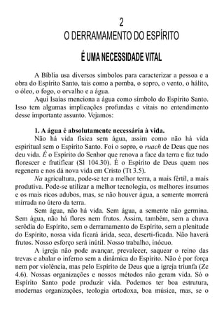 2
O DERRAMAMENTO DO ESPÍRITO
ÉUMANECESSIDADEVITAL
A Bíblia usa diversos símbolos para caracterizar a pessoa e a
obra do Espírito Santo, tais como a pomba, o sopro, o vento, o hálito,
o óleo, o fogo, o orvalho e a água.
Aqui Isaías menciona a água como símbolo do Espírito Santo.
Isso tem algumas implicações profundas e vitais no entendimento
desse importante assunto. Vejamos:
1. A água é absolutamente necessária à vida.
Não há vida física sem água, assim como não há vida
espiritual sem o Espírito Santo. Foi o sopro, o ruach de Deus que nos
deu vida. É o Espírito do Senhor que renova a face da terra e faz tudo
florescer e frutificar (Sl 104.30). É o Espírito de Deus quem nos
regenera e nos dá nova vida em Cristo (Tt 3.5).
Na agricultura, pode-se ter a melhor terra, a mais fértil, a mais
produtiva. Pode-se utilizar a melhor tecnologia, os melhores insumos
e os mais ricos adubos, mas, se não houver água, a semente morrerá
mirrada no útero da terra.
Sem água, não há vida. Sem água, a semente não germina.
Sem água, não há flores nem frutos. Assim, também, sem a chuva
serôdia do Espírito, sem o derramamento do Espírito, sem a plenitude
do Espírito, nossa vida ficará árida, seca, deserti-ficada. Não haverá
frutos. Nosso esforço será inútil. Nosso trabalho, inócuo.
A igreja não pode avançar, prevalecer, saquear o reino das
trevas e abalar o inferno sem a dinâmica do Espírito. Não é por força
nem por violência, mas pelo Espírito de Deus que a igreja triunfa (Zc
4.6). Nossas organizações e nossos métodos não geram vida. Só o
Espírito Santo pode produzir vida. Podemos ter boa estrutura,
modernas organizações, teologia ortodoxa, boa música, mas, se o
 