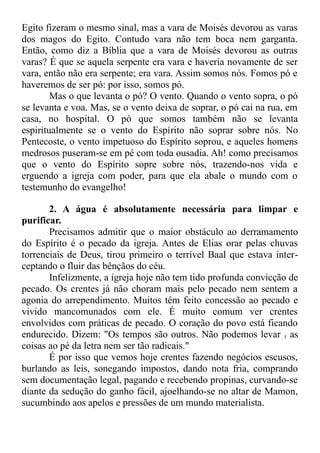 Egito fizeram o mesmo sinal, mas a vara de Moisés devorou as varas
dos magos do Egito. Contudo vara não tem boca nem garganta.
Então, como diz a Bíblia que a vara de Moisés devorou as outras
varas? É que se aquela serpente era vara e haveria novamente de ser
vara, então não era serpente; era vara. Assim somos nós. Fomos pó e
haveremos de ser pó: por isso, somos pó.
Mas o que levanta o pó? O vento. Quando o vento sopra, o pó
se levanta e voa. Mas, se o vento deixa de soprar, o pó cai na rua, em
casa, no hospital. O pó que somos também não se levanta
espiritualmente se o vento do Espírito não soprar sobre nós. No
Pentecoste, o vento impetuoso do Espírito soprou, e aqueles homens
medrosos puseram-se em pé com toda ousadia. Ah! como precisamos
que o vento do Espírito sopre sobre nós, trazendo-nos vida e
erguendo a igreja com poder, para que ela abale o mundo com o
testemunho do evangelho!
2. A água é absolutamente necessária para limpar e
purificar.
Precisamos admitir que o maior obstáculo ao derramamento
do Espírito é o pecado da igreja. Antes de Elias orar pelas chuvas
torrenciais de Deus, tirou primeiro o terrível Baal que estava inter-
ceptando o fluir das bênçãos do céu.
Infelizmente, a igreja hoje não tem tido profunda convicção de
pecado. Os crentes já não choram mais pelo pecado nem sentem a
agonia do arrependimento. Muitos têm feito concessão ao pecado e
vivido mancomunados com ele. É muito comum ver crentes
envolvidos com práticas de pecado. O coração do povo está ficando
endurecido. Dizem: "Os tempos são outros. Não podemos levar r as
coisas ao pé da letra nem ser tão radicais."
É por isso que vemos hoje crentes fazendo negócios escusos,
burlando as leis, sonegando impostos, dando nota fria, comprando
sem documentação legal, pagando e recebendo propinas, curvando-se
diante da sedução do ganho fácil, ajoelhando-se no altar de Mamon,
sucumbindo aos apelos e pressões de um mundo materialista.
 
