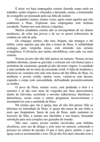 É triste ver hoje empregados crentes fazendo corpo mole no
trabalho, sendo relapsos e relaxados e deixando, assim, o testemunho
do evangelho ser pisoteado pela sua falta de caráter.
Os patrões crentes, muitas vezes, agem como aqueles que não
conhecem a Deus. Exploram seus empregados sem nenhum
escrúpulo. Tratam-nos com dureza e injustiça.
Muitos estudantes crentes não se envergonham de ser alunos
medíocres, de colar nas provas e de ser os piores referenciais de
conduta em sala de aula.
Os cônjuges crentes, não raro, brigam, são amargos e até
infiéis, como aqueles que não têm o temor de Deus. A infidelidade
conjugai, para vergonha nossa, está entrando nos arraiais
evangélicos. O divórcio, por razões não-bíblicas, está cada vez mais
comum.
Nossos jovens não têm tido pureza no namoro. Nossas jovens
também abortam, casam-se grávidas e colocam um véu branco para a
cerimônia de casamento, quando já não são mais virgens. A castidade
é uma raridade até no meio da juventude cristã. A falta de modéstia e
decência no vestuário tem sido uma marca até dos filhos de Deus. As
mulheres e jovens cristãs, muitas vezes, vestem-se sem decoro,
expondo o corpo com sensualidade, defraudando pecaminosamente
os irmãos.
O povo de Deus, muitas vezes, está perdendo o brio e a
sensatez e já não cora mais de vergonha por ficar passivamente
diante da televisão, assistindo a novelas indecorosas, blasfemas e
demoníacas, assim como a outros programas inconvenientes e
incompatíveis com a santidade de Deus.
Há crentes que vão à igreja, mas ali não têm prazer. Não se
deleitam na intimidade de Deus. A igreja não passa de um clube a
mais que freqüentam. Saem da casa de Deus, onde cantaram os
louvores de Sião, e entram nos barzinhos e nas boates, buscando
satisfação para seus corações nos guisados do mundo.
Não raro, vemos jovens crentes envolvidos com bebidas
alcoólicas, com uso de drogas e com sexo no namoro, colocando o
pescoço na coleira do pecado. O que é mais grave, porém, é que a
igreja está-se acostumando a isso. Ela já não fica mais chocada com o
 
