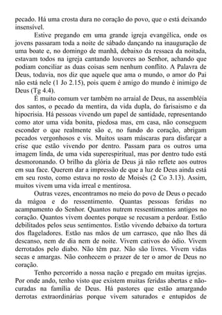 pecado. Há uma crosta dura no coração do povo, que o está deixando
insensível.
Estive pregando em uma grande igreja evangélica, onde os
jovens passaram toda a noite de sábado dançando na inauguração de
uma boate e, no domingo de manhã, debaixo da ressaca da noitada,
estavam todos na igreja cantando louvores ao Senhor, achando que
podiam conciliar as duas coisas sem nenhum conflito. A Palavra de
Deus, todavia, nos diz que aquele que ama o mundo, o amor do Pai
não está nele (1 Jo 2.15), pois quem é amigo do mundo é inimigo de
Deus (Tg 4.4).
É muito comum ver também no arraial de Deus, na assembléia
dos santos, o pecado da mentira, da vida dupla, do farisaismo e da
hipocrisia. Há pessoas vivendo um papel de santidade, representando
como ator uma vida bonita, piedosa mas, em casa, não conseguem
esconder o que realmente são e, no fundo do coração, abrigam
pecados vergonhosos e vis. Muitos usam máscaras para disfarçar a
crise que estão vivendo por dentro. Passam para os outros uma
imagem linda, de uma vida superespiritual, mas por dentro tudo está
desmoronando. O brilho da glória de Deus já não reflete aos outros
em sua face. Querem dar a impressão de que a luz de Deus ainda está
em seu rosto, como estava no rosto de Moisés (2 Co 3.13). Assim,
muitos vivem uma vida irreal e mentirosa.
Outras vezes, encontramos no meio do povo de Deus o pecado
da mágoa e do ressentimento. Quantas pessoas feridas no
acampamento do Senhor. Quantos nutrem ressentimentos antigos no
coração. Quantos vivem doentes porque se recusam a perdoar. Estão
debilitados pelos seus sentimentos. Estão vivendo debaixo da tortura
dos flageladores. Estão nas mãos de um carrasco, que não lhes dá
descanso, nem de dia nem de noite. Vivem cativos do ódio. Vivem
derrotados pelo diabo. Não têm paz. Não são livres. Vivem vidas
secas e amargas. Não conhecem o prazer de ter o amor de Deus no
coração.
Tenho percorrido a nossa nação e pregado em muitas igrejas.
Por onde ando, tenho visto que existem muitas feridas abertas e não-
curadas na família de Deus. Há pastores que estão amargando
derrotas extraordinárias porque vivem saturados e entupidos de
 