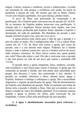 mágoa. Líderes, homens e mulheres, jovens e adolescentes, vivendo
um arremedo de vida porque a existência está azeda; há muito já
perderam a doçura da vida. Há crentes que não se falam. Outros
vivem com relações quebradas. Isso gera doença, produz morte.
O povo de Deus está precisando de restauração e de
purificação. Só o Espírito pode convencer-nos de pecado (Jo 16.8,9).
Só as torrentes do Espírito podem trazer-nos essa purificação. A
solução não é o legalismo, baixar normas mais rígidas, mas uma
mudança íntima, produzida pelo Espírito Santo. Quando o Espírito é
derramado, há sede de santidade. Há abandono do pecado e uma
atração irresistível para a luz, para um viver novo.
A igreja precisa estar alerta para o fato de que o pecado é o
pior de todos os males. Ele é maligníssimo (Rm 7.13) e coloca Deus
contra nós (Js 7.12). Se Deus está contra a igreja, por causa do
pecado, esta é a sua derrota mais trágica. Podemos ter o mundo
inteiro e todo o inferno contra nós, mas se o Senhor estiver do nosso
lado, seremos vitoriosos. Se Deus estiver contra nós, quem poderá
nos valer? Deus não tolera o mal. Ele não é conivente com o pecado
e não tem prazer na vida de um povo que rejeita a santidade (Ml
1.9,10).
O pecado deixa a igreja impotente, fraca, medrosa, covarde,
sem resistência e sem forças para vencer o inimigo. A igreja que faz
concessão ao pecado é tímida, não tem poder nem autoridade para
pregar. Seu discurso é vazio. Seu testemunho é oco, chocho. O
pecado, na verdade, entristece a Deus, afronta Jesus, apaga o
Espírito, fortalece o inimigo e enfraquece a igreja. Daí a necessidade
imperativa e urgente de purificação da igreja. Não há derramamento
do Espírito sem abandono do pecado. Pedir avivamento sem tratar de
forma séria o pecado é ofender a Deus. Orar por avivamento sem se
dispor a mudar de vida é frivolidade espiritual. O avivamento começa
quando a igreja se prostra em choro, pela convicção de sua
iniqüidade, e clama a Deus pela purificação de seus pecados.
3. A água é absolutamente necessária para refrescar e
revitalizar.
 