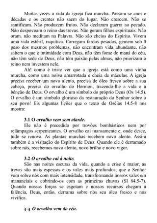 Muitas vezes a vida da igreja fica murcha. Passam-se anos e
décadas e os crentes não saem do lugar. Não crescem. Não se
santificam. Não produzem frutos. Não declaram guerra ao pecado.
Não despovoam o reino das trevas. Não geram filhos espirituais. Não
oram. não meditam na Palavra. Não são cheios do Espírito. Vivem
uma vida estéril, raquítica. Carregam fardos pesados, gemem sob 0
peso dos mesmos problemas, não encontram vida abundante, não
sabem o que é intimidade com Deus, não têm fome do maná do céu,
não têm sede de Deus, não têm paixão pelas almas, não priorizam o
reino nem investem nele.
Ah! como é triste ver que a igreja está como uma vinha
murcha, como uma noiva amarrotada e cheia de máculas. A igreja
precisa receber um novo alento, precisa de óleo fresco sobre a sua
cabeça, precisa do orvalho do Hermon, trazendo-lhe a vida e a
bênção de Deus. O orvalho é um símbolo do próprio Deus (Os 14.5).
O orvalho é um símbolo glorioso da restauração do Senhor sobre o
seu povo! Eis algumas lições que o texto de Oséias 14.5-8 nos
mostra:
3.1 O orvalho vem sem alarde.
Ele não é precedido por trovões bombásticos nem por
relâmpagos serpenteantes. O orvalho cai mansamente e, onde desce,
tudo se renova. As plantas murchas recebem novo alento. Assim
também é a visitação do Espírito de Deus. Quando ele é derramado
sobre nós, recebemos novo alento, novo brilho e novo vigor.
3.2 O orvalho cai à noite.
São nas noites escuras da vida, quando a crise é maior, as
trevas são mais espessas e os vales mais profundos, que o Senhor
vem sobre nós com mais intensidade, transformando nossos vales em
mananciais e cobrindo-os com as primeiras chuvas (Sl 84.5-7).
Quando nossas forças se esgotam e nossos recursos chegam à
falência, Deus, então, derrama sobre nós seu óleo fresco e nos
vivifica.
3.3 O orvalho vem do céu.
 