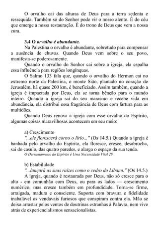 O orvalho cai das alturas de Deus para a terra sedenta e
ressequida. Também só do Senhor pode vir o nosso alento. É do céu
que emerge a nossa restauração. É do trono de Deus que vem a nossa
cura.
3.4 O orvalho é abundante.
Na Palestina o orvalho é abundante, sobretudo para compensar
a ausência de chuvas. Quando Deus vem sobre o seu povo,
manifesta-se poderosamente.
Quando o orvalho do Senhor cai sobre a igreja, ela espalha
essa influência para regiões longínquas.
O Salmo 133 fala que, quando o orvalho do Hermon cai no
extremo norte da Palestina, o monte Sião, plantado no coração de
Jerusalém, há quase 200 km, é beneficiado. Assim também, quando a
igreja é impactada por Deus, ela se torna bênção para o mundo
inteiro. Quando a igreja sai do seu marasmo e recebe vida em
abundância, ela distribui essa fragrância de Deus com fartura para as
multidões.
Quando Deus renova a igreja com esse orvalho do Espírito,
algumas coisas maravilhosas acontecem em seu meio:
a) Crescimento
"...ele florescerá corno o lírio..." (Os 14.5.) Quando a igreja é
banhada pelo orvalho do Espírito, ela floresce, cresce, desabrocha,
sai do casulo, das quatro paredes, e alarga o espaço da sua tenda.
O Derramamento do Espírito é Uma Necessidade Vital 28
b) Estabilidade
"...lançará as suas raízes como o cedro do Líbano." (Os 14.5.)
A igreja, quando é restaurada por Deus, não só cresce para o
alto - em comunhão com Deus, ou para os lados — crescimento
numérico, mas cresce também em profundidade. Torna-se firme,
arraigada, madura e consciente. Suporta com bravura e fidelidade
inabalável os vendavais furiosos que conspiram contra ela. Mão se
deixa arrastar pelos ventos de doutrinas estranhas à Palavra, nem vive
atrás de experiencialismos sensacionalistas.
 