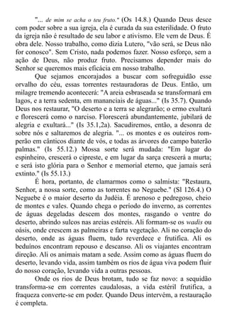 "... de mim se acha o teu fruto." (Os 14.8.) Quando Deus desce
com poder sobre a sua igreja, ela é curada da sua esterilidade. O fruto
da igreja não é resultado de seu labor e ativismo. Ele vem de Deus. É
obra dele. Nosso trabalho, como dizia Lutero, "vão será, se Deus não
for conosco". Sem Cristo, nada podemos fazer. Nosso esforço, sem a
ação de Deus, não produz fruto. Precisamos depender mais do
Senhor se queremos mais eficácia em nosso trabalho.
Que sejamos encorajados a buscar com sofreguidão esse
orvalho do céu, essas torrentes restauradoras de Deus. Então, um
milagre tremendo acontecerá: "A areia esbraseada se transformará em
lagos, e a terra sedenta, em mananciais de águas..." (Is 35.7). Quando
Deus nos restaurar, "O deserto e a terra se alegrarão; o ermo exultará
e florescerá como o narciso. Florescerá abundantemente, jubilará de
alegria e exultará..." (Is 35.1,2a). Sacudiremos, então, a desonra de
sobre nós e saltaremos de alegria. "... os montes e os outeiros rom-
perão em cânticos diante de vós, e todas as árvores do campo baterão
palmas." (Is 55.12.) Mossa sorte será mudada: "Em lugar do
espinheiro, crescerá o cipreste, e em lugar da sarça crescerá a murta;
e será isto glória para o Senhor e memorial eterno, que jamais será
extinto." (Is 55.13.)
É hora, portanto, de clamarmos como o salmista: "Restaura,
Senhor, a nossa sorte, como as torrentes no Neguebe." (Sl 126.4.) O
Neguebe é o maior deserto da Judéia. É arenoso e pedregoso, cheio
de montes e vales. Quando chega o período do inverno, as correntes
de águas degeladas descem dos montes, rasgando o ventre do
deserto, abrindo sulcos nas areias estéreis. Ali formam-se os wadis ou
oásis, onde crescem as palmeiras e farta vegetação. Ali no coração do
deserto, onde as águas fluem, tudo reverdece e frutifica. Ali os
beduínos encontram repouso e descanso. Ali os viajantes encontram
direção. Ali os animais matam a sede. Assim como as águas fluem do
deserto, levando vida, assim também os rios de água viva podem fluir
do nosso coração, levando vida a outras pessoas.
Onde os rios de Deus brotam, tudo se faz novo: a sequidão
transforma-se em correntes caudalosas, a vida estéril frutifica, a
fraqueza converte-se em poder. Quando Deus intervém, a restauração
é completa.
 
