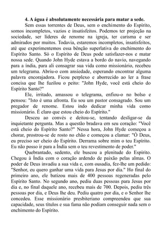 4. A água é absolutamente necessária para matar a sede.
Sem essas torrentes de Deus, sem o enchimento do Espírito,
somos incompletos, vazios e insatisfeitos. Podemos ter projeção na
sociedade, ser líderes de renome na igreja, ter carisma e ser
admirados por muitos. Todavia, estaremos incompletos, insatisfeitos,
até que experimentemos essa bênção superlativa do enchimento do
Espírito Santo. Só o Espírito de Deus pode satisfazer-nos e matar
nossa sede. Quando John Hyde estava a bordo do navio, navegando
para a índia, para ali consagrar sua vida como missionário, recebeu
um telegrama. Abriu-o com ansiedade, esperando encontrar alguma
palavra encorajadora. Ficou perplexo e aborrecido ao ler a frase
concisa que lhe fuzilou o peito: "John Hyde, você está cheio do
Espírito Santo?"
Ele, irritado, amassou o telegrama, enfiou-o no bolso e
pensou: "Isto é uma afronta. Eu sou um pastor consagrado. Sou um
pregador de renome. Estou indo dedicar minha vida como
missionário. É claro que estou cheio do Espírito."
Desceu ao convés e deitou-se, tentando desligar-se da
inquietante pergunta. Mas a questão bradava em seu coração: "Você
está cheio do Espírito Santo?" Nessa hora, John Hyde começou a
chorar, prostrou-se de rosto no chão e começou a clamar: "Ó Deus,
eu preciso ser cheio do Espírito. Derrama sobre mim o teu Espírito.
Eu não posso ir para a Índia sem o teu revestimento de poder."
Quebrantado, sedento, ele buscou a plenitude do Espírito.
Chegou à Índia com o coração ardendo de paixão pelas almas. O
poder de Deus invadiu a sua vida e, com ousadia, fez-lhe um pedido:
"Senhor, eu quero ganhar uma vida para Jesus por dia." Ho final do
primeiro ano, ele batizou mais de 400 pessoas regeneradas pelo
Espírito Santo. No segundo ano, pediu duas pessoas para Jesus por
dia e, no final daquele ano, recebeu mais de 700. Depois, pediu três
pessoas por dia, e Deus lhe deu. Pediu quatro por dia, e o Senhor lhe
concedeu. Esse missionário presbiteriano compreendeu que sua
capacidade, seus títulos e sua fama não podiam conseguir nada sem o
enchimento do Espírito.
 