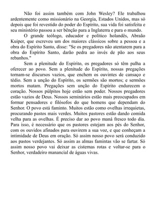 Não foi assim também com John Wesley? Ele trabalhou
ardentemente como missionário na Georgia, Estados Unidos, mas só
depois que foi revestido do poder do Espírito, sua vida foi satisfeita e
seu ministério passou a ser bênção para a Inglaterra e para o mundo.
O grande teólogo, educador e político holandês, Abraão
Kuiper, que escreveu um dos maiores clássicos sobre a pessoa e a
obra do Espírito Santo, disse: "Se os pregadores não atentarem para a
obra do Espírito Santo, darão pedra ao invés de pão aos seus
rebanhos."
Sem a plenitude do Espírito, os pregadores só têm palha a
oferecer ao povo. Sem a plenitude do Espírito, nossas pregações
tornam-se discursos vazios, que enchem os ouvintes de cansaço e
tédio. Sem a unção do Espírito, os sermões são mortos; e sermões
mortos matam. Pregações sem unção do Espírito endurecem o
coração. Nossos púlpitos hoje estão sem poder. Nossos pregadores
estão vazios de Deus. Nossos seminários estão mais preocupados em
formar pensadores e filósofos do que homens que dependam do
Senhor. O povo está faminto. Muitos estão como ovelhas irrequietas,
procurando pastos mais verdes. Muitos pastores estão dando comida
velha para as ovelhas. É preciso dar ao povo maná fresco todo dia.
Para isso, é necessário que os pastores estejam aos pés do Senhor,
com os ouvidos afinados para ouvirem a sua voz, e que conheçam a
intimidade de Deus em oração. Só assim nosso povo será conduzido
aos pastos verdejantes. Só assim as almas famintas vão se fartar. Só
assim nosso povo vai deixar as cisternas rotas e voltar-se para o
Senhor, verdadeiro manancial de águas vivas.
 