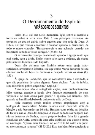 3
O Derramamento do Espírito
'VIRÁSOBREOSSEDENTOS’
Isaías 44.3 diz que Deus derramará água sobre o sedento e
torrentes sobre a terra seca. Este é um princípio tremendo. As
torrentes do céu só cairão sobre aqueles que têm sede de Deus. A
Bíblia diz que vamos encontrar o Senhor quando o buscarmos de
todo o nosso coração: "Buscar-me-eis e me achareis quando me
buscardes de todo o vosso coração." (Jr 29.13.)
O avivamento começa exatamente quando a igreja sente que
está vazia, seca e árida. Então, como solo seco e sedento, ela clama
pelas chuvas torrenciais do Espírito.
Deus não derrama seu Espírito sobre uma igreja auto-
suficiente, arrogante e soberba. Ele age como Maria declarou no seu
cântico: enche de bens os famintos e despede vazios os ricos (Lc
1.53).
À igreja de Laodicéia, que se considerava rica e abastada, e
que não precisava de coisa alguma, Jesus declara: "...tu és infeliz,
sim, miserável, pobre, cego e nu." (Ap 3.17.)
Avivamento não é autogloriíi cação, mas quebrantamento.
Mão começa quando a igreja vive fazendo propaganda de suas
virtudes e de suas obras para ganhar o aplauso dos homens, mas
quando se humilha debaixo da onipotente mão de Deus.
Hoje estamos vendo muitos crentes empolgados com a
teologia da prosperidade. Muitas pessoas estão correndo atrás da
bênção e não buscando ser bênção. Buscam com avidez as bênçãos
de Deus e não o Deus das bênçãos. A maior de todas as bênçãos não
são as benesses do Senhor, mas o próprio Senhor. Essa foi a grande
conclusão de Asafe, depois de uma crise espiritual que quase o levou
ao naufrágio: "Quem mais tenho eu no céu? Não há outro em quem
eu me compraza na terra." (Sl 73.25.) Essa também foi a conclusão a
 