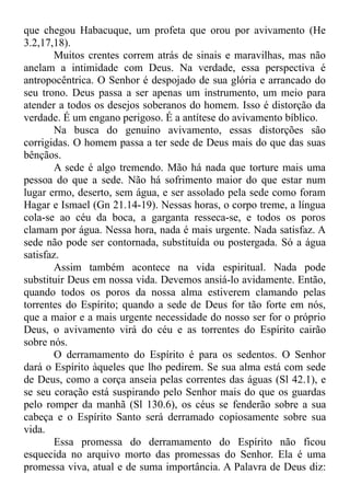 que chegou Habacuque, um profeta que orou por avivamento (He
3.2,17,18).
Muitos crentes correm atrás de sinais e maravilhas, mas não
anelam a intimidade com Deus. Na verdade, essa perspectiva é
antropocêntrica. O Senhor é despojado de sua glória e arrancado do
seu trono. Deus passa a ser apenas um instrumento, um meio para
atender a todos os desejos soberanos do homem. Isso é distorção da
verdade. É um engano perigoso. É a antítese do avivamento bíblico.
Na busca do genuíno avivamento, essas distorções são
corrigidas. O homem passa a ter sede de Deus mais do que das suas
bênçãos.
A sede é algo tremendo. Mão há nada que torture mais uma
pessoa do que a sede. Não há sofrimento maior do que estar num
lugar ermo, deserto, sem água, e ser assolado pela sede como foram
Hagar e Ismael (Gn 21.14-19). Nessas horas, o corpo treme, a língua
cola-se ao céu da boca, a garganta resseca-se, e todos os poros
clamam por água. Nessa hora, nada é mais urgente. Nada satisfaz. A
sede não pode ser contornada, substituída ou postergada. Só a água
satisfaz.
Assim também acontece na vida espiritual. Nada pode
substituir Deus em nossa vida. Devemos ansiá-lo avidamente. Então,
quando todos os poros da nossa alma estiverem clamando pelas
torrentes do Espírito; quando a sede de Deus for tão forte em nós,
que a maior e a mais urgente necessidade do nosso ser for o próprio
Deus, o avivamento virá do céu e as torrentes do Espírito cairão
sobre nós.
O derramamento do Espírito é para os sedentos. O Senhor
dará o Espírito àqueles que lho pedirem. Se sua alma está com sede
de Deus, como a corça anseia pelas correntes das águas (Sl 42.1), e
se seu coração está suspirando pelo Senhor mais do que os guardas
pelo romper da manhã (Sl 130.6), os céus se fenderão sobre a sua
cabeça e o Espírito Santo será derramado copiosamente sobre sua
vida.
Essa promessa do derramamento do Espírito não ficou
esquecida no arquivo morto das promessas do Senhor. Ela é uma
promessa viva, atual e de suma importância. A Palavra de Deus diz:
 