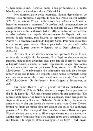 "...derramarei o meu Espírito, sobre a tua posteridade e a minha
bênção, sobre os teus descendentes." (Is 44.3.)
Nós fazemos parte dessa promessa. Somos descendentes de
Abraão. Essa promessa é vigente. É para nós. Paulo diz em Gálatas
3.29: "E, se sois de Cristo, também sois descendentes de Abraão e
herdeiros segundo a promessa." O profeta Joel, contemporâneo de
Isaías, refere-se a esse derramamento do Espírito (Jl 2.28-30), que se
cumpriu no dia do Pentecoste (At 2.1-40), e Pedro, no seu célebre
sermão, enfatiza que aquele derramamento do Espírito não era
restrito àquele evento, mas haveria de repetir-se. Assim expressou
Pedro: "... e recebereis o dom do Espírito Santo. Pois para vós outros
é a promessa, para vossos filhos e para todos os que ainda estão
longe, isto é, para quantos o Senhor, nosso Deus, chamar." (At
2.38,39.)
Avivamento é um derramamento do Espírito de Deus. É uma
espécie de repetição do Pentecoste. É o Espírito descendo sobre
pessoas. Hoje muitos defendem que, pelo fato de já termos recebido
o Espírito Santo, quando da nossa regeneração, o que precisamos
fazer é render-nos ao que já temos. Mas, como dizia D. Martyn
Lloyd-Jones: "... o avivamento não vem como resultado de o homem
render-se ao que já tem; é o Espírito Santo sendo derramado sobre
ele, descendo sobre ele, como aconteceu no dia de Pentecoste."
(D.M.Lloyd-Jones, Os Puritanos - Suas Origens e Sucessores, p.
296.)
Eis como Howell Harris, grande avivalista metodista do
século XVIII, no País de Gales, descreve a experiência que teve no
dia 18 de junho de 1735, três semanas depois da sua conversão: "De
repente senti derreter-se dentro de mim o coração, como cera junto ao
fogo, senti amor a Deus, meu Salvador. Senti também, não somente
amor e paz, e sim um desejo de morrer e estar com Cristo. Depois
brotou no fundo de minha alma um clamor que antes não conhecera
jamais —Aba, Pai! Nada pude fazer, senão chamar a Deus, meu pai.
Fiquei sabendo que eu era seu filho, e que ele me amava e me ouvia.
Minha mente ficou satisfeita, e eu bradei: agora estou satisfeito! Dá-
me forças, e te seguirei através das águas e do fogo" (D.M.Lloyd-
 