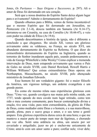 Jones, Os Puritanos — Suas Origens e Sucessores, p. 297). Ali o
amor de Deus foi derramado em seu coração.
Será que a nossa doutrina do Espírito Santo deixa algum lugar
para o avivamento? Admite o derramamento do Espírito?
Quando olhamos para a Bíblia, vemos de forma incontestável
que o mesmo Espírito que foi derramado em Jerusalém, no
Pentecoste (At 2.1-4), desceu também em Samaria (At 8.14-17),
derramou-se em Cesaréia, na casa de Cornélio (At 10.44-47), e veio
com poder na cidade de Éfeso (At 19.6).
Quando descortinamos a história da igreja, não é diferente a
conclusão a que chegamos. Ho século XII, vemos um glorioso
avivamento entre os valdenses, na França, no século XVI, um
abundante derramamento do Espírito na Reforma. O que dizer do
extraordinário derramamento do Espírito na Inglaterra, quando as
torrentes do Senhor inundaram aquele país, usando poderosamente a
vida de George Whitefield e John Wesley? Como explicar a tremenda
intervenção de Deus, num estupendo avivamento que varreu o País
de Gales no século XVIII, com Daniel Rowland, Howell Harris e
William Williams? Que coisas extraordinárias Deus operou em
Northanpton, Massachusetts, no século XVIII, pelo abençoado
ministério de Jonathan Edwards.
Esse homem foi um verdadeiro gigante: foi o maior filósofo
da América, um vigoroso teólogo, um ardente evangelista e um
grande pastor.
Eis como ele mesmo relata suas experiências gloriosas com
Deus: "Uma vez, quando cavalgava nas matas pela minha saúde, em
1737, tendo apeado do meu cavalo num lugar retirado, como tem
sido o meu costume comumente, para buscar contemplação divina e
oração, tive uma visão, para mim extraordinária, da glória do Filho
de Deus, como mediador entre Deus e o homem, e a sua maravilhosa,
grande, plena, pura e suave graça e amor, e o seu terno e gentil
amparo. Esta gloriosa experiência durou cerca de uma hora; o que me
manteve a maior parte do tempo num mar de lágrimas, e chorando
em voz alta. Senti uma ardência na alma, um anseio por ser
esvaziado e aniquilado; jazer no pó e encher-me unicamente de
Cristo; amá-lo com um amor santo e puro; confiar nele; viver dele;
 