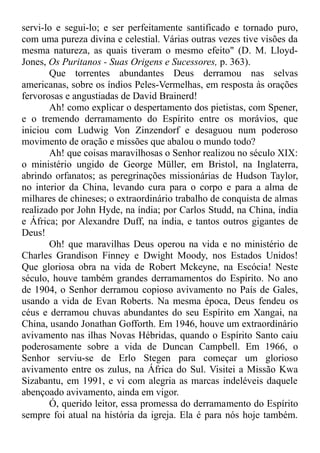 servi-lo e segui-lo; e ser perfeitamente santificado e tornado puro,
com uma pureza divina e celestial. Várias outras vezes tive visões da
mesma natureza, as quais tiveram o mesmo efeito" (D. M. Lloyd-
Jones, Os Puritanos - Suas Origens e Sucessores, p. 363).
Que torrentes abundantes Deus derramou nas selvas
americanas, sobre os índios Peles-Vermelhas, em resposta às orações
fervorosas e angustiadas de David Brainerd!
Ah! como explicar o despertamento dos pietistas, com Spener,
e o tremendo derramamento do Espírito entre os morávios, que
iniciou com Ludwig Von Zinzendorf e desaguou num poderoso
movimento de oração e missões que abalou o mundo todo?
Ah! que coisas maravilhosas o Senhor realizou no século XIX:
o ministério ungido de George Müller, em Bristol, na Inglaterra,
abrindo orfanatos; as peregrinações missionárias de Hudson Taylor,
no interior da China, levando cura para o corpo e para a alma de
milhares de chineses; o extraordinário trabalho de conquista de almas
realizado por John Hyde, na índia; por Carlos Studd, na China, índia
e África; por Alexandre Duff, na índia, e tantos outros gigantes de
Deus!
Oh! que maravilhas Deus operou na vida e no ministério de
Charles Grandison Finney e Dwight Moody, nos Estados Unidos!
Que gloriosa obra na vida de Robert Mckeyne, na Escócia! Neste
século, houve também grandes derramamentos do Espírito. No ano
de 1904, o Senhor derramou copioso avivamento no País de Gales,
usando a vida de Evan Roberts. Na mesma época, Deus fendeu os
céus e derramou chuvas abundantes do seu Espírito em Xangai, na
China, usando Jonathan Gofforth. Em 1946, houve um extraordinário
avivamento nas ilhas Novas Hébridas, quando o Espírito Santo caiu
poderosamente sobre a vida de Duncan Campbell. Em 1966, o
Senhor serviu-se de Erlo Stegen para começar um glorioso
avivamento entre os zulus, na África do Sul. Visitei a Missão Kwa
Sizabantu, em 1991, e vi com alegria as marcas indeléveis daquele
abençoado avivamento, ainda em vigor.
Ó, querido leitor, essa promessa do derramamento do Espírito
sempre foi atual na história da igreja. Ela é para nós hoje também.
 