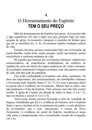 4
O Derramamento do Espírito
TEM O SEU PREÇO
Mão há derramamento do Espírito sem preço. Avivamento não
é algo superficial. Ele não é dado sem que primeiro haja um sério
preparo da igreja. Avivamento é preparar o caminho do Senhor para
que ele se manifeste (Lc 3. 4). Avivamento implica mudança radical
de vida.
Existem diversas pessoas anunciando hoje um avivamento de
muito barulho, muita festa, muita emoção, muito movimento, pouca
consistência e nenhuma mudança de vida.
Há aqueles que buscam um avivamento intimista, subjetivista,
sensacionalista, de experiências arrebatadoras, de calafrios na
espinha, de crises de choro, de sopros poderosos, de visões celestiais,
de revelações arrepiantes e línguas estranhas, mas não querem mudar
de vida; não têm sede de santidade.
Uns estão confundindo avivamento com dons espirituais. Os
dons são importantes, são contemporâneos, são distribuídos soberana
e livremente pelo Espírito Santo (1 Co 12.11), mas a presença deles
na igreja não é evidência de avivamento. Muitos têm os dons, mas
não produzem o fruto do Espírito. Têm carisma, mas não têm caráter
cristão. A igreja de Corinto era dotada de todos os dons (1 Co 1.7),
mas era imatura e carnal (1 Co 3.1-3).
Vemos hoje muitas pessoas buscando o dom de variedade de
línguas, entendendo que ele é a evidência do batismo com o Espírito
Santo, a prova irrefutável do revestimento de poder e o selo distintivo
do avivamento, não é este, obviamente, o ensino do Novo
Testamento. A evidência do poder do Espírito manifesta-se numa
vida santa e comprometida com o testemunho ousado do evangelho
(At 1.8).
 