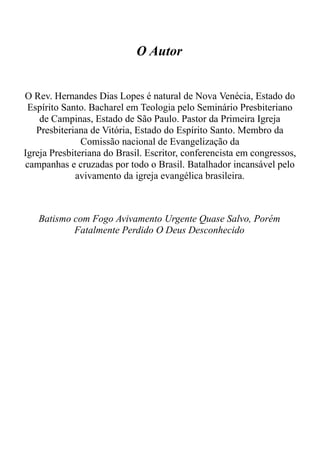 O Autor
O Rev. Hernandes Dias Lopes é natural de Nova Venécia, Estado do
Espírito Santo. Bacharel em Teologia pelo Seminário Presbiteriano
de Campinas, Estado de São Paulo. Pastor da Primeira Igreja
Presbiteriana de Vitória, Estado do Espírito Santo. Membro da
Comissão nacional de Evangelização da
Igreja Presbiteriana do Brasil. Escritor, conferencista em congressos,
campanhas e cruzadas por todo o Brasil. Batalhador incansável pelo
avivamento da igreja evangélica brasileira.
Batismo com Fogo Avivamento Urgente Quase Salvo, Porém
Fatalmente Perdido O Deus Desconhecido
 