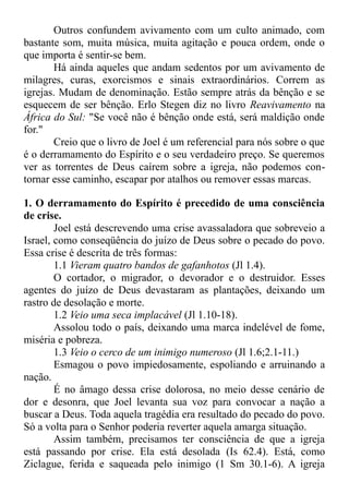 Outros confundem avivamento com um culto animado, com
bastante som, muita música, muita agitação e pouca ordem, onde o
que importa é sentir-se bem.
Há ainda aqueles que andam sedentos por um avivamento de
milagres, curas, exorcismos e sinais extraordinários. Correm as
igrejas. Mudam de denominação. Estão sempre atrás da bênção e se
esquecem de ser bênção. Erlo Stegen diz no livro Reavivamento na
África do Sul: "Se você não é bênção onde está, será maldição onde
for."
Creio que o livro de Joel é um referencial para nós sobre o que
é o derramamento do Espírito e o seu verdadeiro preço. Se queremos
ver as torrentes de Deus caírem sobre a igreja, não podemos con-
tornar esse caminho, escapar por atalhos ou remover essas marcas.
1. O derramamento do Espírito é precedido de uma consciência
de crise.
Joel está descrevendo uma crise avassaladora que sobreveio a
Israel, como conseqüência do juízo de Deus sobre o pecado do povo.
Essa crise é descrita de três formas:
1.1 Vieram quatro bandos de gafanhotos (Jl 1.4).
O cortador, o migrador, o devorador e o destruidor. Esses
agentes do juízo de Deus devastaram as plantações, deixando um
rastro de desolação e morte.
1.2 Veio uma seca implacável (Jl 1.10-18).
Assolou todo o país, deixando uma marca indelével de fome,
miséria e pobreza.
1.3 Veio o cerco de um inimigo numeroso (Jl 1.6;2.1-11.)
Esmagou o povo impiedosamente, espoliando e arruinando a
nação.
É no âmago dessa crise dolorosa, no meio desse cenário de
dor e desonra, que Joel levanta sua voz para convocar a nação a
buscar a Deus. Toda aquela tragédia era resultado do pecado do povo.
Só a volta para o Senhor poderia reverter aquela amarga situação.
Assim também, precisamos ter consciência de que a igreja
está passando por crise. Ela está desolada (Is 62.4). Está, como
Ziclague, ferida e saqueada pelo inimigo (1 Sm 30.1-6). A igreja
 