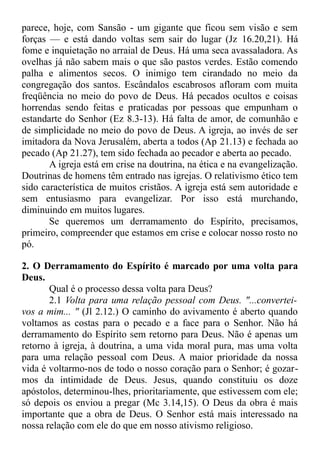parece, hoje, com Sansão - um gigante que ficou sem visão e sem
forças — e está dando voltas sem sair do lugar (Jz 16.20,21). Há
fome e inquietação no arraial de Deus. Há uma seca avassaladora. As
ovelhas já não sabem mais o que são pastos verdes. Estão comendo
palha e alimentos secos. O inimigo tem cirandado no meio da
congregação dos santos. Escândalos escabrosos afloram com muita
freqüência no meio do povo de Deus. Há pecados ocultos e coisas
horrendas sendo feitas e praticadas por pessoas que empunham o
estandarte do Senhor (Ez 8.3-13). Há falta de amor, de comunhão e
de simplicidade no meio do povo de Deus. A igreja, ao invés de ser
imitadora da Nova Jerusalém, aberta a todos (Ap 21.13) e fechada ao
pecado (Ap 21.27), tem sido fechada ao pecador e aberta ao pecado.
A igreja está em crise na doutrina, na ética e na evangelização.
Doutrinas de homens têm entrado nas igrejas. O relativismo ético tem
sido característica de muitos cristãos. A igreja está sem autoridade e
sem entusiasmo para evangelizar. Por isso está murchando,
diminuindo em muitos lugares.
Se queremos um derramamento do Espírito, precisamos,
primeiro, compreender que estamos em crise e colocar nosso rosto no
pó.
2. O Derramamento do Espírito é marcado por uma volta para
Deus.
Qual é o processo dessa volta para Deus?
2.1 Volta para uma relação pessoal com Deus. "...convertei-
vos a mim... " (Jl 2.12.) O caminho do avivamento é aberto quando
voltamos as costas para o pecado e a face para o Senhor. Não há
derramamento do Espírito sem retorno para Deus. Não é apenas um
retorno à igreja, à doutrina, a uma vida moral pura, mas uma volta
para uma relação pessoal com Deus. A maior prioridade da nossa
vida é voltarmo-nos de todo o nosso coração para o Senhor; é gozar-
mos da intimidade de Deus. Jesus, quando constituiu os doze
apóstolos, determinou-lhes, prioritariamente, que estivessem com ele;
só depois os enviou a pregar (Mc 3.14,15). O Deus da obra é mais
importante que a obra de Deus. O Senhor está mais interessado na
nossa relação com ele do que em nosso ativismo religioso.
 
