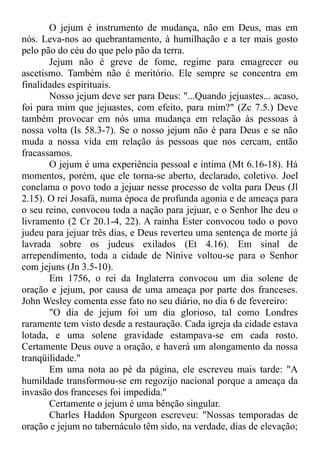 O jejum é instrumento de mudança, não em Deus, mas em
nós. Leva-nos ao quebrantamento, à humilhação e a ter mais gosto
pelo pão do céu do que pelo pão da terra.
Jejum não é greve de fome, regime para emagrecer ou
ascetismo. Também não é meritório. Ele sempre se concentra em
finalidades espirituais.
Nosso jejum deve ser para Deus: "...Quando jejuastes... acaso,
foi para mim que jejuastes, com efeito, para mim?" (Zc 7.5.) Deve
também provocar em nós uma mudança em relação às pessoas à
nossa volta (Is 58.3-7). Se o nosso jejum não é para Deus e se não
muda a nossa vida em relação às pessoas que nos cercam, então
fracassamos.
O jejum é uma experiência pessoal e íntima (Mt 6.16-18). Há
momentos, porém, que ele torna-se aberto, declarado, coletivo. Joel
conclama o povo todo a jejuar nesse processo de volta para Deus (Jl
2.15). O rei Josafá, numa época de profunda agonia e de ameaça para
o seu reino, convocou toda a nação para jejuar, e o Senhor lhe deu o
livramento (2 Cr 20.1-4, 22). A rainha Ester convocou todo o povo
judeu para jejuar três dias, e Deus reverteu uma sentença de morte já
lavrada sobre os judeus exilados (Et 4.16). Em sinal de
arrependimento, toda a cidade de Nínive voltou-se para o Senhor
com jejuns (Jn 3.5-10).
Em 1756, o rei da Inglaterra convocou um dia solene de
oração e jejum, por causa de uma ameaça por parte dos franceses.
John Wesley comenta esse fato no seu diário, no dia 6 de fevereiro:
"O dia de jejum foi um dia glorioso, tal como Londres
raramente tem visto desde a restauração. Cada igreja da cidade estava
lotada, e uma solene gravidade estampava-se em cada rosto.
Certamente Deus ouve a oração, e haverá um alongamento da nossa
tranqüilidade."
Em uma nota ao pé da página, ele escreveu mais tarde: "A
humildade transformou-se em regozijo nacional porque a ameaça da
invasão dos franceses foi impedida."
Certamente o jejum é uma bênção singular.
Charles Haddon Spurgeon escreveu: "Nossas temporadas de
oração e jejum no tabernáculo têm sido, na verdade, dias de elevação;
 