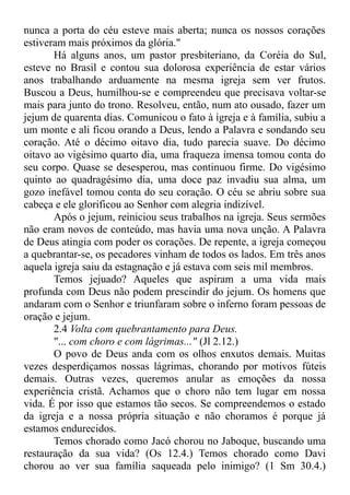 nunca a porta do céu esteve mais aberta; nunca os nossos corações
estiveram mais próximos da glória."
Há alguns anos, um pastor presbiteriano, da Coréia do Sul,
esteve no Brasil e contou sua dolorosa experiência de estar vários
anos trabalhando arduamente na mesma igreja sem ver frutos.
Buscou a Deus, humilhou-se e compreendeu que precisava voltar-se
mais para junto do trono. Resolveu, então, num ato ousado, fazer um
jejum de quarenta dias. Comunicou o fato à igreja e à família, subiu a
um monte e ali ficou orando a Deus, lendo a Palavra e sondando seu
coração. Até o décimo oitavo dia, tudo parecia suave. Do décimo
oitavo ao vigésimo quarto dia, uma fraqueza imensa tomou conta do
seu corpo. Quase se desesperou, mas continuou firme. Do vigésimo
quinto ao quadragésimo dia, uma doce paz invadiu sua alma, um
gozo inefável tomou conta do seu coração. O céu se abriu sobre sua
cabeça e ele glorificou ao Senhor com alegria indizível.
Após o jejum, reiniciou seus trabalhos na igreja. Seus sermões
não eram novos de conteúdo, mas havia uma nova unção. A Palavra
de Deus atingia com poder os corações. De repente, a igreja começou
a quebrantar-se, os pecadores vinham de todos os lados. Em três anos
aquela igreja saiu da estagnação e já estava com seis mil membros.
Temos jejuado? Aqueles que aspiram a uma vida mais
profunda com Deus não podem prescindir do jejum. Os homens que
andaram com o Senhor e triunfaram sobre o inferno foram pessoas de
oração e jejum.
2.4 Volta com quebrantamento para Deus.
"... com choro e com lágrimas..." (Jl 2.12.)
O povo de Deus anda com os olhos enxutos demais. Muitas
vezes desperdiçamos nossas lágrimas, chorando por motivos fúteis
demais. Outras vezes, queremos anular as emoções da nossa
experiência cristã. Achamos que o choro não tem lugar em nossa
vida. É por isso que estamos tão secos. Se compreendemos o estado
da igreja e a nossa própria situação e não choramos é porque já
estamos endurecidos.
Temos chorado como Jacó chorou no Jaboque, buscando uma
restauração da sua vida? (Os 12.4.) Temos chorado como Davi
chorou ao ver sua família saqueada pelo inimigo? (1 Sm 30.4.)
 