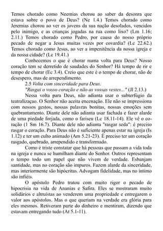 Temos chorado como Neemias chorou ao saber da desonra que
estava sobre o povo de Deus? (Ne 1.4.) Temos chorado como
Jeremias chorou ao ver os jovens da sua nação desolados, vencidos
pelo inimigo, e as crianças jogadas na rua como lixo? (Lm 1.16;
2.11.) Temos chorado como Pedro, por causa do nosso próprio
pecado de negar a Jesus muitas vezes por covardia? (Lc 22.62.)
Temos chorado como Jesus, ao ver a impenitência da nossa igreja e
da nossa cidade? (Lc 19.41.)
Conhecemos o que é chorar numa volta para Deus? Nosso
coração tem se derretido de saudades do Senhor? Há tempo de rir e
tempo de chorar (Ec 3.4). Creio que este é o tempo de chorar, não de
desespero, mas de arrependimento.
2.5 Volta com sinceridade para Deus.
"Rasgai o vosso coração e não as vossas vestes..." (Jl 2.13.)
Nessa volta para Deus, não adianta usar o subterfúgio da
teatralizaçao. O Senhor não aceita encenação. Ele não se impressiona
com nossos gestos, nossas palavras bonitas, nossas emoções sem
quebrantamento. Diante dele não adianta usar fachada e fazer alarde
de uma piedade forjada, como o fariseu (Lc 18.11-14). Ele vê o co-
ração (1 Sm 16.7). Diante dele não adianta "rasgar seda": é preciso
rasgar o coração. Para Deus não é suficiente apenas estar na igreja (Is
1.12) e ter um culto animado (Am 5.21-23). É preciso ter um coração
rasgado, quebrado, arrependido e transformado.
Como é triste constatar que há pessoas que passam a vida toda
na igreja e nunca se humilham diante do Senhor. Outros representam
o tempo todo um papel que não vivem de verdade. Esbanjam
santidade, mas no coração são impuros. Fazem alarde da sinceridade,
mas interiormente são hipócritas. Advogam fidelidade, mas no íntimo
são infiéis.
O apóstolo Pedro tratou com muito rigor o pecado de
hipocrisia na vida de Ananias e Safira. Eles se mostraram muito
solidários e altruístas ao venderem uma propriedade e entregarem o
valor aos apóstolos. Mas o que queriam na verdade era glória para
eles mesmos. Retiveram parte do dinheiro e mentiram, dizendo que
estavam entregando tudo (At 5.1-11).
 