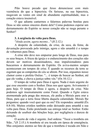 Pião houve pecado que Jesus denunciasse com mais
veemência do que a hipocrisia. Os fariseus, na sua hipocrisia,
rasgavam as vestes em sinal de abundante espiritualidade, mas o
coração estava insensível.
O que adianta cantarmos e falarmos palavras bonitas para
Deus se não somos sinceros diante dele? Como podemos esperar um
derramamento do Espírito se nosso coração não se rasga perante o
Senhor?
3. A urgência da volta para Deus.
"Ainda assim, agora mesmo..." (Jl 2.12.)
A despeito da calamidade, da crise, da seca, da fome, da
devastação provocada pelo inimigo, agora e não amanhã é o tempo
de voltarmos para Deus.
A crise não deve nos empurrar para longe de Deus, mas para
os seus braços. A frieza da igreja e o endurecimento dos corações não
devem ser motivos desanimadores, mas impulsionadores para
buscarmos o derramamento do Espírito. Os aviva-mentos sempre
aconteceram em tempos de crise. É quando os recursos da terra se
esgotam que as comportas do céu se abrem. Por isso, erguamos nosso
clamor como o profeta Oséias: "... é tempo de buscar ao Senhor, até
que ele venha, e chova a justiça sobre vós." (Os 10.12.)
O tempo de voltar para Deus é agora. Nada é mais urgente do
que esse encontro com o Senhor. Deus nos quer agora. Avivamento é
para hoje. O tempo de Deus é agora, a despeito da crise. Não
podemos agir insensatamente como Faraó. Quando o Egito estava
atormentado pela praga das moscas, ele pediu a Moisés para orar a
Deus, para que a terra fosse liberta daquela calamidade. Moisés lhe
perguntou: quando você quer que eu ore? Ele respondeu: amanhã (Êx
8.8-10). Muitos cristãos também estão deixando para amanhã a sua
volta para Deus. Estão protelando sua entrega total ao Senhor. Estão
deixando de usufruir das bênçãos hoje, por negligência e dureza de
coração.
O acerto de vida é urgente. Joel ordena: "Tocai a trombeta em
Sião..."(Jl 2.15.) A trombeta só era tocada em época de emergência.
Mas estejamos atentos ao fato de que a trombeta é tocada em Sião e
 