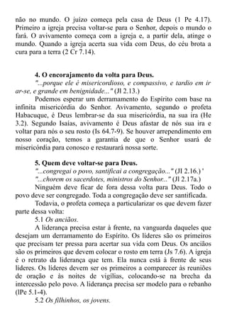 não no mundo. O juízo começa pela casa de Deus (1 Pe 4.17).
Primeiro a igreja precisa voltar-se para o Senhor, depois o mundo o
fará. O avivamento começa com a igreja e, a partir dela, atinge o
mundo. Quando a igreja acerta sua vida com Deus, do céu brota a
cura para a terra (2 Cr 7.14).
4. O encorajamento da volta para Deus.
"...porque ele é misericordioso, e compassivo, e tardio em ir
ar-se, e grande em benignidade..." (Jl 2.13.)
Podemos esperar um derramamento do Espírito com base na
infinita misericórdia do Senhor. Avivamento, segundo o profeta
Habacuque, é Deus lembrar-se da sua misericórdia, na sua ira (He
3.2). Segundo Isaías, avivamento é Deus afastar de nós sua ira e
voltar para nós o seu rosto (Is 64.7-9). Se houver arrependimento em
nosso coração, temos a garantia de que o Senhor usará de
misericórdia para conosco e restaurará nossa sorte.
5. Quem deve voltar-se para Deus.
"...congregai o povo, santificai a congregação..." (JI 2.16.) '
"...chorem os sacerdotes, ministros do Senhor..." (Jl 2.17a.)
Ninguém deve ficar de fora dessa volta para Deus. Todo o
povo deve ser congregado. Toda a congregação deve ser santificada.
Todavia, o profeta começa a particularizar os que devem fazer
parte dessa volta:
5.1 Os anciãos.
A liderança precisa estar à frente, na vanguarda daqueles que
desejam um derramamento do Espírito. Os líderes são os primeiros
que precisam ter pressa para acertar sua vida com Deus. Os anciãos
são os primeiros que devem colocar o rosto em terra (Js 7.6). A igreja
é o retrato da liderança que tem. Ela nunca está à frente de seus
líderes. Os líderes devem ser os primeiros a comparecer às reuniões
de oração e às noites de vigílias, colocando-se na brecha da
intercessão pelo povo. A liderança precisa ser modelo para o rebanho
(lPe 5.1-4).
5.2 Os filhinhos, os jovens.
 