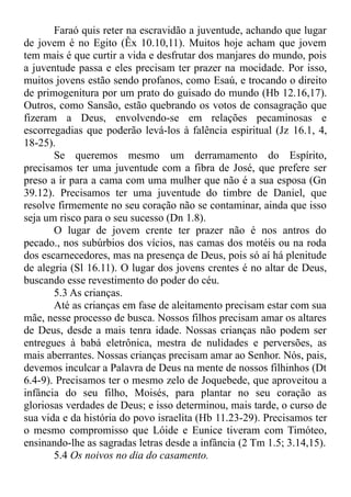 Faraó quis reter na escravidão a juventude, achando que lugar
de jovem é no Egito (Êx 10.10,11). Muitos hoje acham que jovem
tem mais é que curtir a vida e desfrutar dos manjares do mundo, pois
a juventude passa e eles precisam ter prazer na mocidade. Por isso,
muitos jovens estão sendo profanos, como Esaú, e trocando o direito
de primogenitura por um prato do guisado do mundo (Hb 12.16,17).
Outros, como Sansão, estão quebrando os votos de consagração que
fizeram a Deus, envolvendo-se em relações pecaminosas e
escorregadias que poderão levá-los à falência espiritual (Jz 16.1, 4,
18-25).
Se queremos mesmo um derramamento do Espírito,
precisamos ter uma juventude com a fibra de José, que prefere ser
preso a ir para a cama com uma mulher que não é a sua esposa (Gn
39.12). Precisamos ter uma juventude do timbre de Daniel, que
resolve firmemente no seu coração não se contaminar, ainda que isso
seja um risco para o seu sucesso (Dn 1.8).
O lugar de jovem crente ter prazer não é nos antros do
pecado., nos subúrbios dos vícios, nas camas dos motéis ou na roda
dos escarnecedores, mas na presença de Deus, pois só aí há plenitude
de alegria (Sl 16.11). O lugar dos jovens crentes é no altar de Deus,
buscando esse revestimento do poder do céu.
5.3 As crianças.
Até as crianças em fase de aleitamento precisam estar com sua
mãe, nesse processo de busca. Nossos filhos precisam amar os altares
de Deus, desde a mais tenra idade. Nossas crianças não podem ser
entregues à babá eletrônica, mestra de nulidades e perversões, as
mais aberrantes. Nossas crianças precisam amar ao Senhor. Nós, pais,
devemos inculcar a Palavra de Deus na mente de nossos filhinhos (Dt
6.4-9). Precisamos ter o mesmo zelo de Joquebede, que aproveitou a
infância do seu filho, Moisés, para plantar no seu coração as
gloriosas verdades de Deus; e isso determinou, mais tarde, o curso de
sua vida e da história do povo israelita (Hb 11.23-29). Precisamos ter
o mesmo compromisso que Lóide e Eunice tiveram com Timóteo,
ensinando-lhe as sagradas letras desde a infância (2 Tm 1.5; 3.14,15).
5.4 Os noivos no dia do casamento.
 