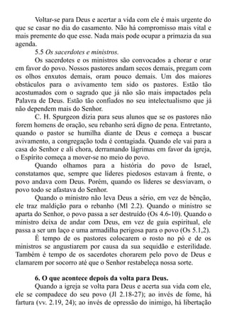 Voltar-se para Deus e acertar a vida com ele é mais urgente do
que se casar no dia do casamento. Não há compromisso mais vital e
mais premente do que esse. Nada mais pode ocupar a primazia da sua
agenda.
5.5 Os sacerdotes e ministros.
Os sacerdotes e os ministros são convocados a chorar e orar
em favor do povo. Nossos pastores andam secos demais, pregam com
os olhos enxutos demais, oram pouco demais. Um dos maiores
obstáculos para o avivamento tem sido os pastores. Estão tão
acostumados com o sagrado que já não são mais impactados pela
Palavra de Deus. Estão tão confiados no seu intelectualismo que já
não dependem mais do Senhor.
C. H. Spurgeon dizia para seus alunos que se os pastores não
forem homens de oração, seu rebanho será digno de pena. Entretanto,
quando o pastor se humilha diante de Deus e começa a buscar
avivamento, a congregação toda é contagiada. Quando ele vai para a
casa do Senhor e ali chora, derramando lágrimas em favor da igreja,
o Espírito começa a mover-se no meio do povo.
Quando olhamos para a história do povo de Israel,
constatamos que, sempre que líderes piedosos estavam à frente, o
povo andava com Deus. Porém, quando os líderes se desviavam, o
povo todo se afastava do Senhor.
Quando o ministro não leva Deus a sério, em vez de bênção,
ele traz maldição para o rebanho (Ml 2.2). Quando o ministro se
aparta do Senhor, o povo passa a ser destruído (Os 4.6-10). Quando o
ministro deixa de andar com Deus, em vez de guia espiritual, ele
passa a ser um laço e uma armadilha perigosa para o povo (Os 5.1,2).
É tempo de os pastores colocarem o rosto no pó e de os
ministros se angustiarem por causa da sua sequidão e esterilidade.
Também é tempo de os sacerdotes chorarem pelo povo de Deus e
clamarem por socorro até que o Senhor restabeleça nossa sorte.
6. O que acontece depois da volta para Deus.
Quando a igreja se volta para Deus e acerta sua vida com ele,
ele se compadece do seu povo (Jl 2.18-27); ao invés de fome, há
fartura (vv. 2.19, 24); ao invés de opressão do inimigo, há libertação
 