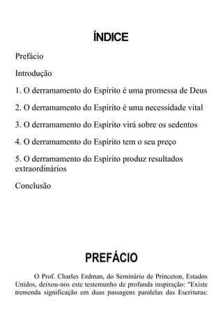ÍNDICE
Prefácio
Introdução
1. O derramamento do Espírito é uma promessa de Deus
2. O derramamento do Espírito é uma necessidade vital
3. O derramamento do Espírito virá sobre os sedentos
4. O derramamento do Espírito tem o seu preço
5. O derramamento do Espírito produz resultados
extraordinários
Conclusão
PREFÁCIO
O Prof. Charles Erdman, do Seminário de Princeton, Estados
Unidos, deixou-nos este testemunho de profunda inspiração: "Existe
tremenda significação em duas passagens paralelas das Escrituras:
 