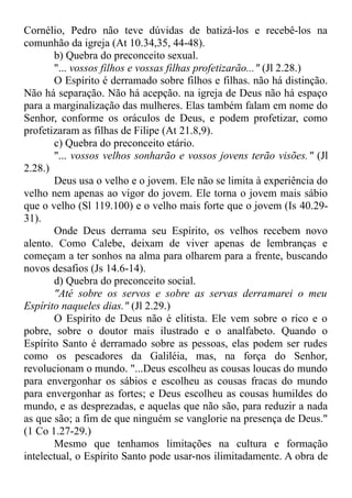 Cornélio, Pedro não teve dúvidas de batizá-los e recebê-los na
comunhão da igreja (At 10.34,35, 44-48).
b) Quebra do preconceito sexual.
"... vossos filhos e vossas filhas profetizarão..." (Jl 2.28.)
O Espírito é derramado sobre filhos e filhas. não há distinção.
Não há separação. Não há acepção. na igreja de Deus não há espaço
para a marginalização das mulheres. Elas também falam em nome do
Senhor, conforme os oráculos de Deus, e podem profetizar, como
profetizaram as filhas de Filipe (At 21.8,9).
c) Quebra do preconceito etário.
"... vossos velhos sonharão e vossos jovens terão visões." (Jl
2.28.)
Deus usa o velho e o jovem. Ele não se limita à experiência do
velho nem apenas ao vigor do jovem. Ele torna o jovem mais sábio
que o velho (Sl 119.100) e o velho mais forte que o jovem (Is 40.29-
31).
Onde Deus derrama seu Espírito, os velhos recebem novo
alento. Como Calebe, deixam de viver apenas de lembranças e
começam a ter sonhos na alma para olharem para a frente, buscando
novos desafios (Js 14.6-14).
d) Quebra do preconceito social.
"Até sobre os servos e sobre as servas derramarei o meu
Espírito naqueles dias." (Jl 2.29.)
O Espírito de Deus não é elitista. Ele vem sobre o rico e o
pobre, sobre o doutor mais ilustrado e o analfabeto. Quando o
Espírito Santo é derramado sobre as pessoas, elas podem ser rudes
como os pescadores da Galiléia, mas, na força do Senhor,
revolucionam o mundo. "...Deus escolheu as cousas loucas do mundo
para envergonhar os sábios e escolheu as cousas fracas do mundo
para envergonhar as fortes; e Deus escolheu as cousas humildes do
mundo, e as desprezadas, e aquelas que não são, para reduzir a nada
as que são; a fim de que ninguém se vanglorie na presença de Deus."
(1 Co 1.27-29.)
Mesmo que tenhamos limitações na cultura e formação
intelectual, o Espírito Santo pode usar-nos ilimitadamente. A obra de
 
