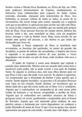 Senhor visitou a Missão Kwa Sizabantu, na África do Sul, em 1966,
num poderoso derramamento do Espírito, imediatamente os
feiticeiros mais embrutecidos pela cegueira do diabo vieram
correndo, chorando, clamando pela misericórdia de Deus. Aos
borbotões, as pessoas vinham de todos os lados, ao ponto de os
missionários não terem tempo para comer, tamanha era a urgência
com que os pecadores se apressavam para acertar sua vida com Deus.
As casas já não comportavam a multidão que era atraída pela própria
mão de Deus. Essas pessoas ficavam em campo aberto, debaixo das
árvores, noite e dia, com ansiedade na alma, com um propósito
único: entregar a vida ao Senhor Jesus. Hoje, nessa missão, há um
templo para quinze mil pessoas, e são muitos os que ainda são
alcançados por Jesus ali.
Quando o braço onipotente de Deus se manifesta num
avivamento, as barreiras são quebradas, os antros do pecado são
invadidos, as portas do inferno são arrombadas, o império das trevas
é saqueado e os pecadores cativos de suas paixões e vícios
degradantes são levados aos pés de Jesus, onde recebem vida nova e
abundante.
O poder do Espírito é como uma dinamite que explode o
coração mais endurecido. Mesmo com um coração duro como ferro e
insensível como pedra, não se pode resistir a essa ação do Espírito
Santo. Se alguém se confessa ateu, terá seus olhos abertos para ver
que Deus é real e que não pode viver sem ele. Se alguém é agnóstico,
vai compreender que a intimidade do Senhor é para aqueles que o
temem. Sendo alguém incrédulo, vai perceber a fé salvadora florescer
com vigor no seu coração. Sendo idolatra, vai reconhecer que os
ídolos nada são e que não existe senão um só Deus vivo e verdadeiro.
Alguém que é espiritualista vai arrepender-se de estar preso pelas
cordas da feitiçaria e vai buscar, arrependido, o perdão de Jesus.
Alguém que se embrenhou nos caminhos sinuosos de falsas e
perigosas seitas vai correr, quebrantado e arrependido, para os braços
do Salvador. Aquele que está amarrado pelas ataduras de suas
paixões carnais e dominado por vícios degradantes vai conhecer o
poder libertador do nome de Jesus. O que viveu na igreja, mas apenas
representou um papel de convertido, vivendo uma vida dupla, vai ver
 