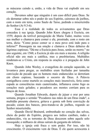 as máscaras caindo e, então, a vida de Deus vai explodir em seu
coração.
Devemos saber que ninguém é um caso difícil para Deus. Se
ele derramar sobre nós o poder do seu Espírito, cairemos de joelhos,
com o rosto em terra, como Saulo de Tarso, pedindo a misericórdia
do Senhor (At 9.3-6).
Essa é a realidade de todos os avivamentos que Deus
concedeu à sua igreja. Quando John Knox chegou à Escócia, em
1559, depois da terrível perseguição de Maria Tudor, muitas vezes
sua mulher o chamava para comer e ele, prostrado, com o rosto em
terra, dizia: "Como posso comer se o meu povo está indo para o
inferno?" Prosseguia na sua oração e clamava a Deus debaixo de
lágrimas copiosas; "Dá-me a Escócia para Jesus, senão eu morro." no
ano seguinte, em 1560, a Escócia já não era mais a mesma. A religião
oficial não era mais a católica, mas a presbiteriana. Multidões
renderam-se a Cristo, em resposta às orações e à pregação de John
Knox.
Quando John Wesley, o evangelista do coração aquecido, se
levantava para pregar, as multidões eram fuziladas por tamanha
convicção de pecado que os homens mais endurecidos se derretiam
em choro copioso, buscando o socorro de Deus. A Palavra
esmigalhava como martelo os corações mais insensíveis, feria como
espada as consciências mais cauterizadas, inflamava como fogo os
corações mais gelados; e pecadores aos montes corriam para os
braços de Jesus.
Quando Jonathan Edwards, depois de jejuar e orar por uma
semana, pregou o sermão "Pecadores nas mãos de um Deus irado", a
multidão presente chorava, gritava e gemia sob forte convicção de
pecado; caíam dos bancos, pros-trando-se de joelhos, rogando ao
Senhor misericórdia.
Quando David Brainerd, embrenhado no coração das selvas,
cheio do poder do Espírito, pregava aos índios canibais, rudes e
endurecidos, viu as torrentes de Deus descerem sobre aquele solo
ressequido; e milhares de almas saíram da garganta do inferno.
Hoje a igreja está fraca e sem poder. Por isso, não há
crescimento. O crescimento vem de Deus. É ele quem acrescenta à
 