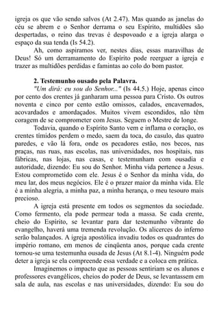 igreja os que vão sendo salvos (At 2.47). Mas quando as janelas do
céu se abrem e o Senhor derrama o seu Espírito, multidões são
despertadas, o reino das trevas é despovoado e a igreja alarga o
espaço da sua tenda (Is 54.2).
Ah, como aspiramos ver, nestes dias, essas maravilhas de
Deus! Só um derramamento do Espírito pode reerguer a igreja e
trazer as multidões perdidas e famintas ao colo do bom pastor.
2. Testemunho ousado pela Palavra.
"Um dirá: eu sou do Senhor..." (Is 44.5.) Hoje, apenas cinco
por cento dos crentes já ganharam uma pessoa para Cristo. Os outros
noventa e cinco por cento estão omissos, calados, encavernados,
acovardados e amordaçados. Muitos vivem escondidos, não têm
coragem de se comprometer com Jesus. Seguem o Mestre de longe.
Todavia, quando o Espírito Santo vem e inflama o coração, os
crentes tímidos perdem o medo, saem da toca, do casulo, das quatro
paredes, e vão lá fora, onde os pecadores estão, nos becos, nas
praças, nas ruas, nas escolas, nas universidades, nos hospitais, nas
fábricas, nas lojas, nas casas, e testemunham com ousadia e
autoridade, dizendo: Eu sou do Senhor. Minha vida pertence a Jesus.
Estou comprometido com ele. Jesus é o Senhor da minha vida, do
meu lar, dos meus negócios. Ele é o prazer maior da minha vida. Ele
é a minha alegria, a minha paz, a minha herança, o meu tesouro mais
precioso.
A igreja está presente em todos os segmentos da sociedade.
Como fermento, ela pode permear toda a massa. Se cada crente,
cheio do Espírito, se levantar para dar testemunho vibrante do
evangelho, haverá uma tremenda revolução. Os alicerces do inferno
serão balançados. A igreja apostólica invadiu todos os quadrantes do
império romano, em menos de cinqüenta anos, porque cada crente
tornou-se uma testemunha ousada de Jesus (At 8.1-4). Ninguém pode
deter a igreja se ela compreende essa verdade e a coloca em prática.
Imaginemos o impacto que as pessoas sentiriam se os alunos e
professores evangélicos, cheios do poder de Deus, se levantassem em
sala de aula, nas escolas e nas universidades, dizendo: Eu sou do
 