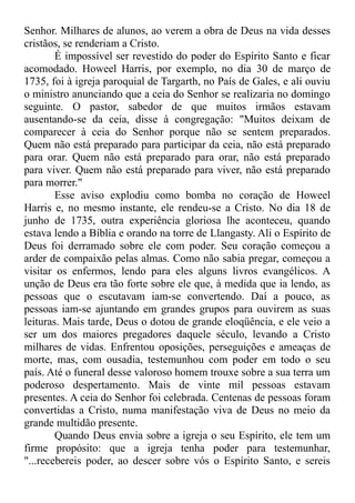 Senhor. Milhares de alunos, ao verem a obra de Deus na vida desses
cristãos, se renderiam a Cristo.
É impossível ser revestido do poder do Espírito Santo e ficar
acomodado. Howeel Harris, por exemplo, no dia 30 de março de
1735, foi à igreja paroquial de Targarth, no País de Gales, e ali ouviu
o ministro anunciando que a ceia do Senhor se realizaria no domingo
seguinte. O pastor, sabedor de que muitos irmãos estavam
ausentando-se da ceia, disse à congregação: "Muitos deixam de
comparecer à ceia do Senhor porque não se sentem preparados.
Quem não está preparado para participar da ceia, não está preparado
para orar. Quem não está preparado para orar, não está preparado
para viver. Quem não está preparado para viver, não está preparado
para morrer."
Esse aviso explodiu como bomba no coração de Howeel
Harris e, no mesmo instante, ele rendeu-se a Cristo. No dia 18 de
junho de 1735, outra experiência gloriosa lhe aconteceu, quando
estava lendo a Bíblia e orando na torre de Llangasty. Ali o Espírito de
Deus foi derramado sobre ele com poder. Seu coração começou a
arder de compaixão pelas almas. Como não sabia pregar, começou a
visitar os enfermos, lendo para eles alguns livros evangélicos. A
unção de Deus era tão forte sobre ele que, à medida que ia lendo, as
pessoas que o escutavam iam-se convertendo. Daí a pouco, as
pessoas iam-se ajuntando em grandes grupos para ouvirem as suas
leituras. Mais tarde, Deus o dotou de grande eloqüência, e ele veio a
ser um dos maiores pregadores daquele século, levando a Cristo
milhares de vidas. Enfrentou oposições, perseguições e ameaças de
morte, mas, com ousadia, testemunhou com poder em todo o seu
país. Até o funeral desse valoroso homem trouxe sobre a sua terra um
poderoso despertamento. Mais de vinte mil pessoas estavam
presentes. A ceia do Senhor foi celebrada. Centenas de pessoas foram
convertidas a Cristo, numa manifestação viva de Deus no meio da
grande multidão presente.
Quando Deus envia sobre a igreja o seu Espírito, ele tem um
firme propósito: que a igreja tenha poder para testemunhar,
"...recebereis poder, ao descer sobre vós o Espírito Santo, e sereis
 