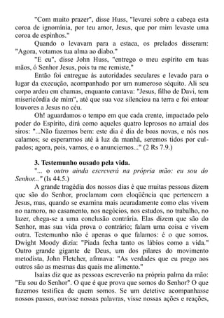 "Com muito prazer", disse Huss, "levarei sobre a cabeça esta
coroa de ignomínia, por teu amor, Jesus, que por mim levaste uma
coroa de espinhos."
Quando o levavam para a estaca, os prelados disseram:
"Agora, votamos tua alma ao diabo."
"E eu", disse John Huss, "entrego o meu espírito em tuas
mãos, ó Senhor Jesus, pois tu me remiste,"
Então foi entregue às autoridades seculares e levado para o
lugar da execução, acompanhado por um numeroso séquito. Ali seu
corpo ardeu em chamas, enquanto cantava: "Jesus, filho de Davi, tem
misericórdia de mim", até que sua voz silenciou na terra e foi entoar
louvores a Jesus no céu.
Oh! aguardamos o tempo em que cada crente, impactado pelo
poder do Espírito, dirá como aqueles quatro leprosos no arraial dos
siros: "...Não fazemos bem: este dia é dia de boas novas, e nós nos
calamos; se esperarmos até à luz da manhã, seremos tidos por cul-
pados; agora, pois, vamos, e o anunciemos..." (2 Rs 7.9.)
3. Testemunho ousado pela vida.
"... o outro ainda escreverá na própria mão: eu sou do
Senhor..." (Is 44.5.)
A grande tragédia dos nossos dias é que muitas pessoas dizem
que são do Senhor, proclamam com eloqüência que pertencem a
Jesus, mas, quando se examina mais acuradamente como elas vivem
no namoro, no casamento, nos negócios, nos estudos, no trabalho, no
lazer, chega-se a uma conclusão contrária. Elas dizem que são do
Senhor, mas sua vida prova o contrário; falam uma coisa e vivem
outra. Testemunho não é apenas o que falamos: é o que somos.
Dwight Moody dizia: "Piada fecha tanto os lábios como a vida."
Outro grande gigante de Deus, um dos pilares do movimento
metodista, John Fletcher, afrmava: "As verdades que eu prego aos
outros são as mesmas das quais me alimento."
Isaías diz que as pessoas escreverão na própria palma da mão:
"Eu sou do Senhor". O que é que prova que somos do Senhor? O que
fazemos testifica de quem somos. Se um detetive acompanhasse
nossos passos, ouvisse nossas palavras, visse nossas ações e reações,
 