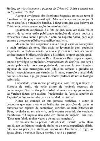 Habite, em vós ricamente a palavra de Cristo (Cl 3.16) e enchei-vos
do Espírito (Ef 5.18)".
A ampla divulgação das Escrituras Sagradas em nossa terra já
é motivo de não pequena exultação. Mas isso é apenas o começo. O
maior desafio, a verdadeira batalha, é fazer com que esta Palavra de
Cristo seja colocada no coração do povo brasileiro.
Igualmente auspicioso é o fato de que, cada vez mais, maior
número de editoras estão publicando traduções de alguns poucos e
excelentes livros sobre a pessoa e obra do Espírito Santo, para o já
enorme e crescente público evangélico brasileiro.
Mas muito mais auspicioso ainda é que já estamos começando
a ouvir profetas da terra. Eles estão se levantando com poderosa
inspiração, verdadeira unção do alto e já com um bom acervo de
conhecimentos bíblicos, teológicos e históricos sobre o grande tema.
Tenho lido os livros do Rev. Hernandes Dias Lopes e, agora,
tenho o privilégio de prefaciar Derramamento do Espírito, que será a
quarta publicação, no curto período de um ano. Já ouvi também
algumas de suas mensagens, com júbilo no coração e gratidão ao
Senhor, especialmente em virtude da firmeza, correção e atualidade
dos seus ensinos, a julgar pelos melhores padrões de nossa teologia
reformada.
Capacitado, com mente privilegiada, com invulgar beleza e
fluência de estilo, ele pode dispor de notáveis recursos de
comunicação. Sua paixão pela verdade divina e seu apego ao Autor
da Verdade fazem dele assíduo freqüentador da "escola superior do
Espírito", o único caminho para a vitalidade espiritual.
Ainda no começo de sua jornada profética, o autor já
descobriu que nem mesmo as brilhantes composições de palavras
humanas são capazes de comunicar, sozinhas, as manifestações de
Deus, reveladas no seu mistério, ou de esgotar o sentido das verdades
manifestas. "O sagrado não cabe em meras definições". Por isso,
"Deus tem falado muitas vezes e de muitas maneiras".
No tratamento da pessoa e da obra do Espírito Santo, Deus
tem falado também por meio de símbolos de nossa experiência diária.
São sete os principais símbolos usados nas Escrituras: o fogo, as
águas vivas, o vento, o óleo, a pomba, o selo e o penhor.
 