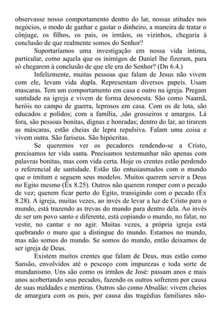 observasse nosso comportamento dentro do lar, nossas atitudes nos
negócios, o modo de ganhar e gastar o dinheiro, a maneira de tratar o
cônjuge, os filhos, os pais, os irmãos, os vizinhos, chegaria à
conclusão de que realmente somos do Senhor?
Suportaríamos uma investigação em nossa vida íntima,
particular, como aquela que os inimigos de Daniel lhe fizeram, para
só chegarem à conclusão de que ele era do Senhor? (Dn 6.4.)
Infelizmente, muitas pessoas que falam de Jesus não vivem
com ele, levam vida dupla. Representam diversos papeis. Usam
mascaras. Tem um comportamento em casa e outro na igreja. Pregam
santidade na igreja e vivem de forma desonesta. São como Naamã,
heróis no campo de guerra, leprosos em casa. Com os de lota, são
educados e polidos; com a família, ,são grosseiros e amargos. Lá
fora, são pessoas bonitas, dignas e honradas; dentro do lar, ao tirarem
as máscaras, estão cheias de lepra repulsiva. Falam uma coisa e
vivem outra. São fariseus. São hipócritas.
Se queremos ver os pecadores rendendo-se a Cristo,
precisamos ter vida santa. Precisamos testemunhar não apenas com
palavras bonitas, mas com vida certa. Hoje os crentes estão perdendo
o referencial de santidade. Estão tão entusiasmados com o mundo
que o imitam e seguem seus modelos. Muitos querem servir a Deus
no Egito mesmo (Êx 8.25). Outros não querem romper com o pecado
de vez; querem ficar perto do Egito, transigindo com o pecado (Êx
8.28). A igreja, muitas vezes, ao invés de levar a luz de Cristo para o
mundo, está trazendo as trevas do mundo para dentro dela. Ao invés
de ser um povo santo e diferente, está copiando o mundo, no falar, no
vestir, no cantar e no agir. Muitas vezes, a própria igreja está
quebrando o muro que a distingue do mundo. Estamos no mundo,
mas não somos do mundo. Se somos do mundo, então deixamos de
ser igreja de Deus.
Existem muitos crentes que falam de Deus, mas estão como
Sansão, envolvidos até o pescoço com impurezas e toda sorte de
mundanismo. Uns são como os irmãos de José: passam anos e mais
anos acobertando seus pecados, fazendo os outros sofrerem por causa
de suas maldades e mentiras. Outros são como Absalão: vivem cheios
de amargura com os pais, por causa das tragédias familiares não-
 