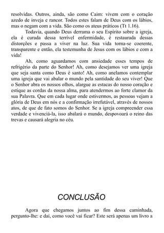 resolvidas. Outros, ainda, são como Caim: vivem com o coração
azedo de inveja e rancor. Todos estes falam de Deus com os lábios,
mas o negam com a vida. São como os ateus práticos (Tt 1.16).
Todavia, quando Deus derrama o seu Espírito sobre a igreja,
ela é curada dessa terrível enfermidade, é restaurada dessas
distorções e passa a viver na luz. Sua vida torna-se coerente,
transparente e então, ela testemunha de Jesus com os lábios e com a
vida!
Ah, como aguardamos com ansiedade esses tempos de
refrigério da parte do Senhor! Ah, como desejamos ver uma igreja
que seja santa como Deus é santo! Ah, como anelamos contemplar
uma igreja que vai abalar o mundo pela santidade do seu viver! Que
o Senhor abra os nossos olhos, alargue as estacas do nosso coração e
estique as cordas da nossa alma, para atendermos ao forte clamor da
sua Palavra. Que em cada lugar onde estivermos, as pessoas vejam a
glória de Deus em nós e a confirmação irrefutável, através de nossos
atos, de que de fato somos do Senhor. Se a igreja compreender essa
verdade e vivenciá-la, isso abalará o mundo, despovoará o reino das
trevas e causará alegria no céu.
CONCLUSÃO
Agora que chegamos juntos ao fim dessa caminhada,
pergunto-lhe: e daí, como você vai ficar? Este será apenas um livro a
 