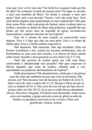 mais que você vai ler este ano? Vai fechá-lo e esquecer tudo que lhe
foi dito? Vai continuar vivendo do mesmo jeito? Vai tapar os ouvidos
a mais esta trombeta de Deus? Vai fechar o coração a mais este
apelo? Qual será a sua decisão? Neutro, você não pode ficar. Você
sairá destas páginas mais quebrantado ou mais endurecido? Não quer
fazer como Elias, subir à presença do Senhor, meter a cabeça entre os
joelhos e prostrar-se diante do Deus todo-poderoso, rogando-lhe que
ponha um fim nestes anos de sequidão da igreja, enviando-nos
restauradoras e copiosas torrentes do seu Espírito?
Esse foi o intento do meu coração ao escrever-lhe essas
páginas. Esse é o fogo que arde em meu peito. Esse é o soluço de
minha alma. Essa é a minha ardente expectativa.
Não desanime. Não retroceda. Não seja incrédulo. Elias era
homem semelhante a nós, sujeito aos mesmos sentimentos, mas ele
bombardeou os céus com suas orações, e as chuvas de Deus caíram
sobre Israel, fazendo a terra germinar os seus frutos (Tg 5.17,18).
Você não gostaria de acertar agora sua vida com Deus,
confessando e abandonando seus pecados? Não quer engrossar as
fileiras daqueles que estão de joelhos, olhando para o céu,
aguardando esse poderoso derramamento do Espírito?
Então prossigamos! Não desanimemos, ainda que o céu pareça
estar tão claro que nenhuma nuvem seja vista no horizonte. Não
desista, ore! Não descanse nem dê descanso ao Senhor (Is 62.6,7).
Suba à torre de vigia e espere (Hc 2.1,2). Busque a Deus até que os
céus se fendam (Is 64.1). Não cesse de orar até que ele faça chover
justiça sobre nós (Os 10.12). Já se ouve o ruído dessas abundantes
chuvas. Elas breve chegarão. O Espírito será derramado. Então nossa
sorte será mudada, a igreja será uma coroa de glória na mão do
Senhor, os pecadores converter-se-ão a Cristo e Deus será
glorificado. Aleluia. Amém!
 