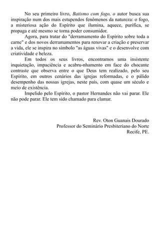 No seu primeiro livro, Batismo com fogo, o autor busca sua
inspiração num dos mais estupendos fenômenos da natureza: o fogo,
a misteriosa ação do Espírito que ilumina, aquece, purifica, se
propaga e até mesmo se torna poder consumidor.
Agora, para tratar do "derramamento do Espírito sobre toda a
carne" e dos novos derramamentos para renovar a criação e preservar
a vida, ele se inspira no símbolo "as águas vivas" e o desenvolve com
criatividade e beleza.
Em todos os seus livros, encontramos uma insistente
inquietação, impaciência e acabru-nhamento em face do chocante
contraste que observa entre o que Deus tem realizado, pelo seu
Espírito, em outros cenários das igrejas reformadas, e o pálido
desempenho das nossas igrejas, neste país, com quase um século e
meio de existência.
Impelido pelo Espírito, o pastor Hernandes não vai parar. Ele
não pode parar. Ele tem sido chamado para clamar.
Rev. Oton Guanais Dourado
Professor do Seminário Presbiteriano do Norte
Recife, PE.
 