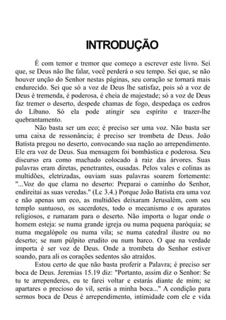 INTRODUÇÃO
É com temor e tremor que começo a escrever este livro. Sei
que, se Deus não lhe falar, você perderá o seu tempo. Sei que, se não
houver unção do Senhor nestas páginas, seu coração se tornará mais
endurecido. Sei que só a voz de Deus lhe satisfaz, pois só a voz de
Deus é tremenda, é poderosa, é cheia de majestade; só a voz de Deus
faz tremer o deserto, despede chamas de fogo, despedaça os cedros
do Líbano. Só ela pode atingir seu espírito e trazer-lhe
quebrantamento.
Não basta ser um eco; é preciso ser uma voz. Não basta ser
uma caixa de ressonância; é preciso ser trombeta de Deus. João
Batista pregou no deserto, convocando sua nação ao arrependimento.
Ele era voz de Deus. Sua mensagem foi bombástica e poderosa. Seu
discurso era como machado colocado à raiz das árvores. Suas
palavras eram diretas, penetrantes, ousadas. Pelos vales e colinas as
multidões, eletrizadas, ouviam suas palavras soarem fortemente:
"...Voz do que clama no deserto: Preparai o caminho do Senhor,
endireitai as suas veredas." (Lc 3.4.) Porque João Batista era uma voz
e não apenas um eco, as multidões deixaram Jerusalém, com seu
templo suntuoso, os sacerdotes, todo o mecanismo e os aparatos
religiosos, e rumaram para o deserto. Não importa o lugar onde o
homem esteja: se numa grande igreja ou numa pequena paróquia; se
numa megalópole ou numa vila; se numa catedral ilustre ou no
deserto; se num púlpito erudito ou num barco. O que na verdade
importa é ser voz de Deus. Onde a trombeta do Senhor estiver
soando, para ali os corações sedentos são atraídos.
Estou certo de que não basta proferir a Palavra; é preciso ser
boca de Deus. Jeremias 15.19 diz: "Portanto, assim diz o Senhor: Se
tu te arrependeres, eu te farei voltar e estarás diante de mim; se
apartares o precioso do vil, serás a minha boca..." A condição para
sermos boca de Deus é arrependimento, intimidade com ele e vida
 