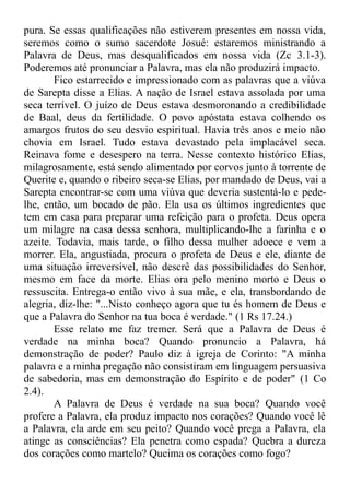 pura. Se essas qualificações não estiverem presentes em nossa vida,
seremos como o sumo sacerdote Josué: estaremos ministrando a
Palavra de Deus, mas desqualificados em nossa vida (Zc 3.1-3).
Poderemos até pronunciar a Palavra, mas ela não produzirá impacto.
Fico estarrecido e impressionado com as palavras que a viúva
de Sarepta disse a Elias. A nação de Israel estava assolada por uma
seca terrível. O juízo de Deus estava desmoronando a credibilidade
de Baal, deus da fertilidade. O povo apóstata estava colhendo os
amargos frutos do seu desvio espiritual. Havia três anos e meio não
chovia em Israel. Tudo estava devastado pela implacável seca.
Reinava fome e desespero na terra. Nesse contexto histórico Elias,
milagrosamente, está sendo alimentado por corvos junto à torrente de
Querite e, quando o ribeiro seca-se Elias, por mandado de Deus, vai a
Sarepta encontrar-se com uma viúva que deveria sustentá-lo e pede-
lhe, então, um bocado de pão. Ela usa os últimos ingredientes que
tem em casa para preparar uma refeição para o profeta. Deus opera
um milagre na casa dessa senhora, multiplicando-lhe a farinha e o
azeite. Todavia, mais tarde, o filho dessa mulher adoece e vem a
morrer. Ela, angustiada, procura o profeta de Deus e ele, diante de
uma situação irreversível, não descrê das possibilidades do Senhor,
mesmo em face da morte. Elias ora pelo menino morto e Deus o
ressuscita. Entrega-o então vivo à sua mãe, e ela, transbordando de
alegria, diz-lhe: "...Nisto conheço agora que tu és homem de Deus e
que a Palavra do Senhor na tua boca é verdade." (1 Rs 17.24.)
Esse relato me faz tremer. Será que a Palavra de Deus é
verdade na minha boca? Quando pronuncio a Palavra, há
demonstração de poder? Paulo diz à igreja de Corinto: "A minha
palavra e a minha pregação não consistiram em linguagem persuasiva
de sabedoria, mas em demonstração do Espírito e de poder" (1 Co
2.4).
A Palavra de Deus é verdade na sua boca? Quando você
profere a Palavra, ela produz impacto nos corações? Quando você lê
a Palavra, ela arde em seu peito? Quando você prega a Palavra, ela
atinge as consciências? Ela penetra como espada? Quebra a dureza
dos corações como martelo? Queima os corações como fogo?
 