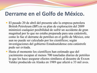 Derrame en el Golfo de México.El pasado 20 de abril del presente año la empresa petrolera British Petroleum (BP) en su plan de exploración del 2009 minimizó cualquier posibilidad de sufrir un accidente de gran magnitud por lo que no estaba preparada para una catástrofe, como lo fue el derrame de petróleo en el golfo de México, este aun no puede ser calculado por los científicos; según investigaciones del gobierno Estadounidense esta catástrofe pudo ser evitada.                       Hasta el momento los científicos han estimado que del yacimiento escapan al menos 700 toneladas diarias de petróleo lo que les hace asegurar efectos similares al desastre de Exxon Valdez producido en Alaska en 1989 que afectó a 33 mil aves. 
