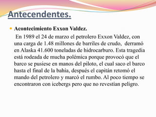 Antecendentes.Acontecimiento Exxon Valdez.En 1989 el 24 de marzo el petrolero Exxon Valdez, con una carga de 1.48 millones de barriles de crudo,  derramó en Alaska 41.600 toneladas de hidrocarburo. Esta tragedia está rodeada de mucha polémica porque provocó que el barco se pusiese en manos del piloto, el cual saco el barco hasta el final de la bahía, después el capitán retomó el mando del petrolero y marcó el rumbo. Al poco tiempo se encontraron con icebergs pero que no revestían peligro. 