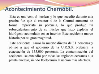 Acontecimiento Chernóbil.    Esta es una central nuclear y lo que sucedió durante una prueba fue que el reactor 4 de la Central aumentó de forma imprevista su potencia, lo que produjo un sobrecalentamiento de su núcleo que hizo explotar el hidrógeno acumulado en su interior. Este accidente marco historia por su gran magnitud.     Este accidente  causó la muerte directa de 31 personas y obligó a que el gobierno de la U.R.S.S. ordenara la evacuación de 135.000 personas. La contaminación del accidente  se extendió por todas las regiones cercanas a la planta nuclear, siendo Bielorrusia la nación más afectada.