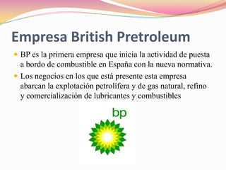 Empresa British PretroleumBP es la primera empresa que inicia la actividad de puesta a bordo de combustible en España con la nueva normativa.Los negocios en los que está presente esta empresa abarcan la explotación petrolífera y de gas natural, refino y comercialización de lubricantes y combustibles