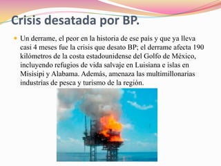 Crisis desatada por BP.Un derrame, el peor en la historia de ese país y que ya lleva casi 4 meses fue la crisis que desato BP; el derrame afecta 190 kilómetros de la costa estadounidense del Golfo de México, incluyendo refugios de vida salvaje en Luisiana e islas en Misisipi y Alabama. Además, amenaza las multimillonarias industrias de pesca y turismo de la región. 