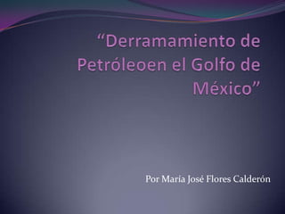 “Derramamiento de Petróleoen el Golfo de México” Por María José Flores Calderón 
